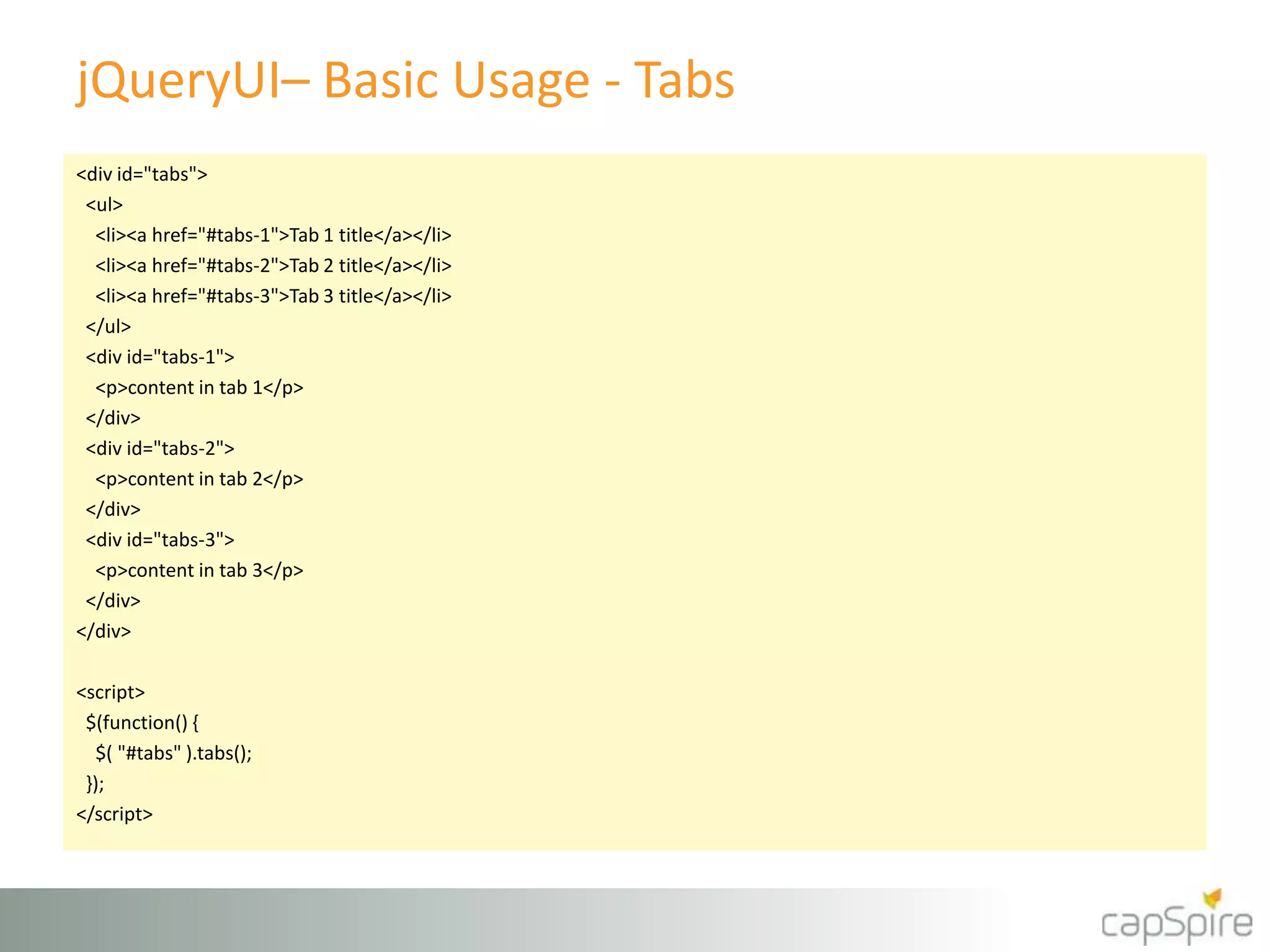 jQueryUI– Basic Usage - Tabs
<div id="tabs">
<ul>
<li><a href="#tabs-1">Tab 1 title</a></li>
<li><a href="#tabs-2">Tab 2 title</a></li>
<li><a href="#tabs-3">Tab 3 title</a></li>
</ul>
<div id="tabs-1">
<p>content in tab 1</p>
</div>
<div id="tabs-2">
<p>content in tab 2</p>
</div>
<div id="tabs-3">
<p>content in tab 3</p>
</div>
</div>
<script>
$(function() {
$( "#tabs" ).tabs();
});
</script>
 