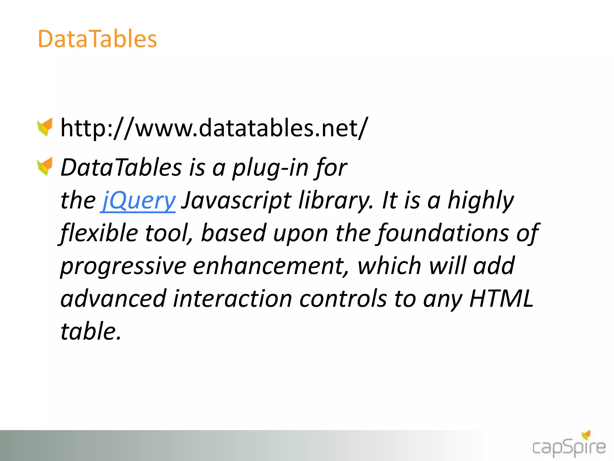 DataTables
http://www.datatables.net/
DataTables is a plug-in for
the jQuery Javascript library. It is a highly
flexible tool, based upon the foundations of
progressive enhancement, which will add
advanced interaction controls to any HTML
table.
 