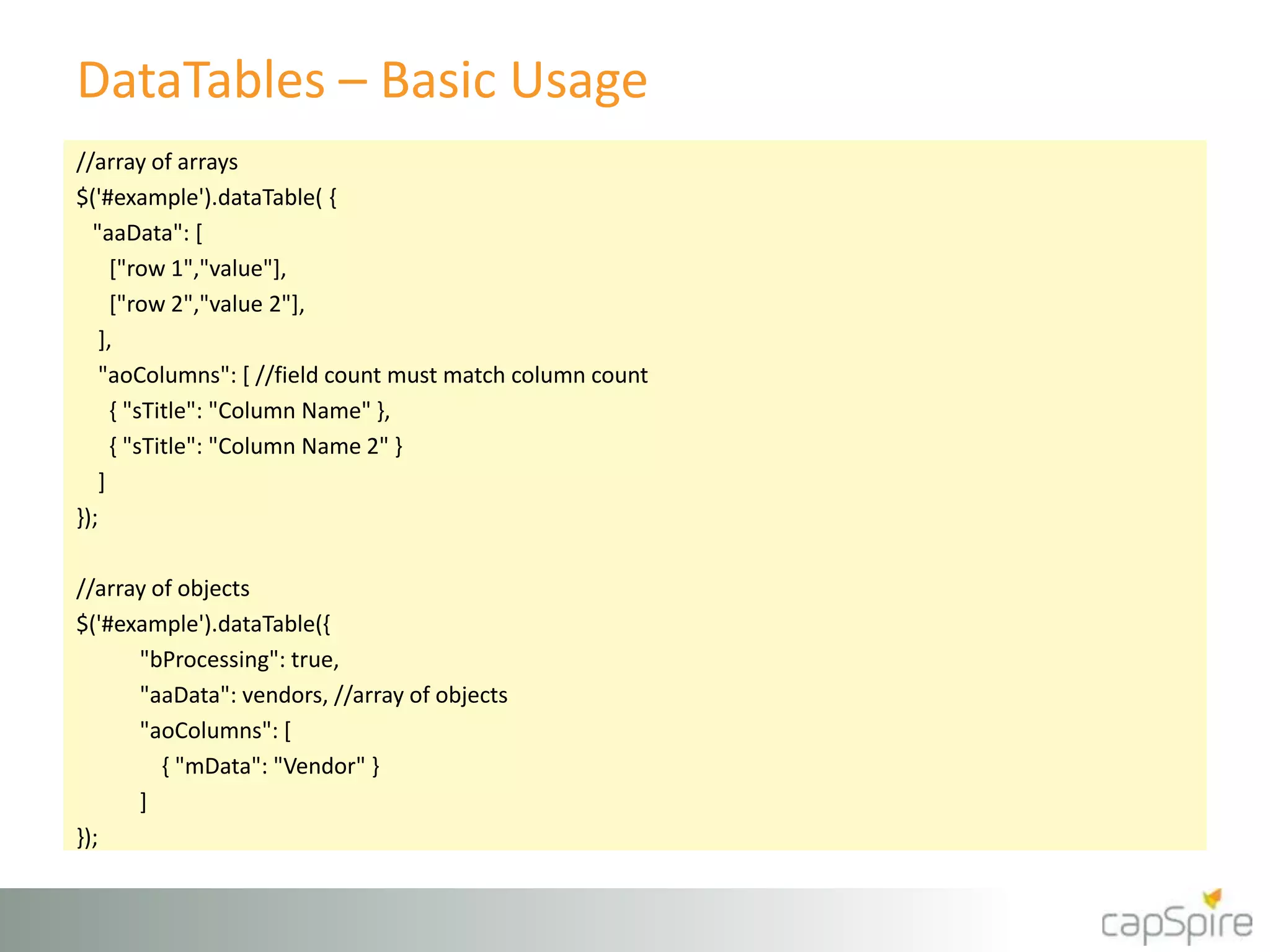 DataTables – Basic Usage
//array of arrays
$('#example').dataTable( {
"aaData": [
["row 1","value"],
["row 2","value 2"],
],
"aoColumns": [ //field count must match column count
{ "sTitle": "Column Name" },
{ "sTitle": "Column Name 2" }
]
});
//array of objects
$('#example').dataTable({
"bProcessing": true,
"aaData": vendors, //array of objects
"aoColumns": [
{ "mData": "Vendor" }
]
});
 