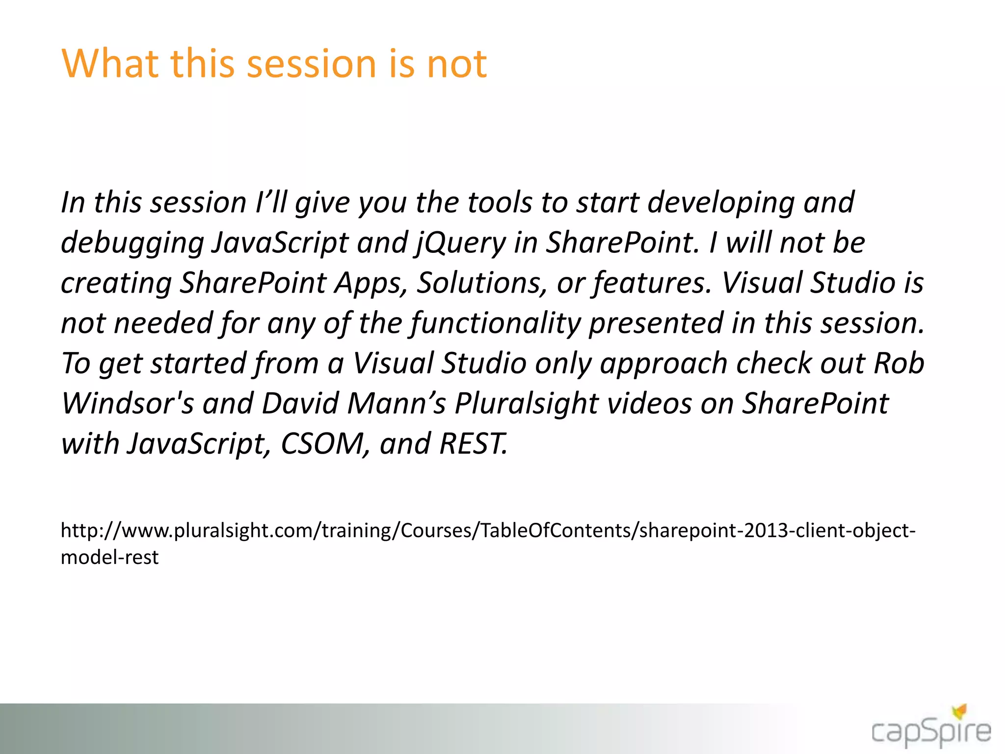 What this session is not
In this session I’ll give you the tools to start developing and
debugging JavaScript and jQuery in SharePoint. I will not be
creating SharePoint Apps, Solutions, or features. Visual Studio is
not needed for any of the functionality presented in this session.
To get started from a Visual Studio only approach check out Rob
Windsor's and David Mann’s Pluralsight videos on SharePoint
with JavaScript, CSOM, and REST.
http://www.pluralsight.com/training/Courses/TableOfContents/sharepoint-2013-client-object-
model-rest
 