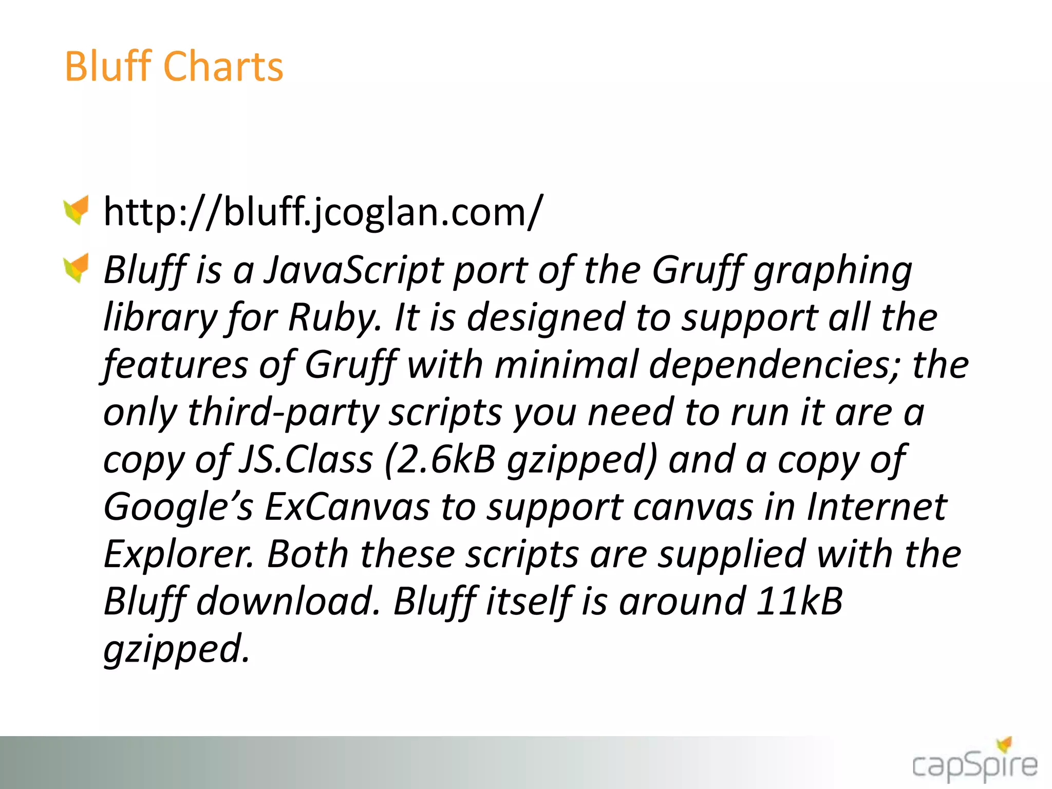 Bluff Charts
http://bluff.jcoglan.com/
Bluff is a JavaScript port of the Gruff graphing
library for Ruby. It is designed to support all the
features of Gruff with minimal dependencies; the
only third-party scripts you need to run it are a
copy of JS.Class (2.6kB gzipped) and a copy of
Google’s ExCanvas to support canvas in Internet
Explorer. Both these scripts are supplied with the
Bluff download. Bluff itself is around 11kB
gzipped.
 