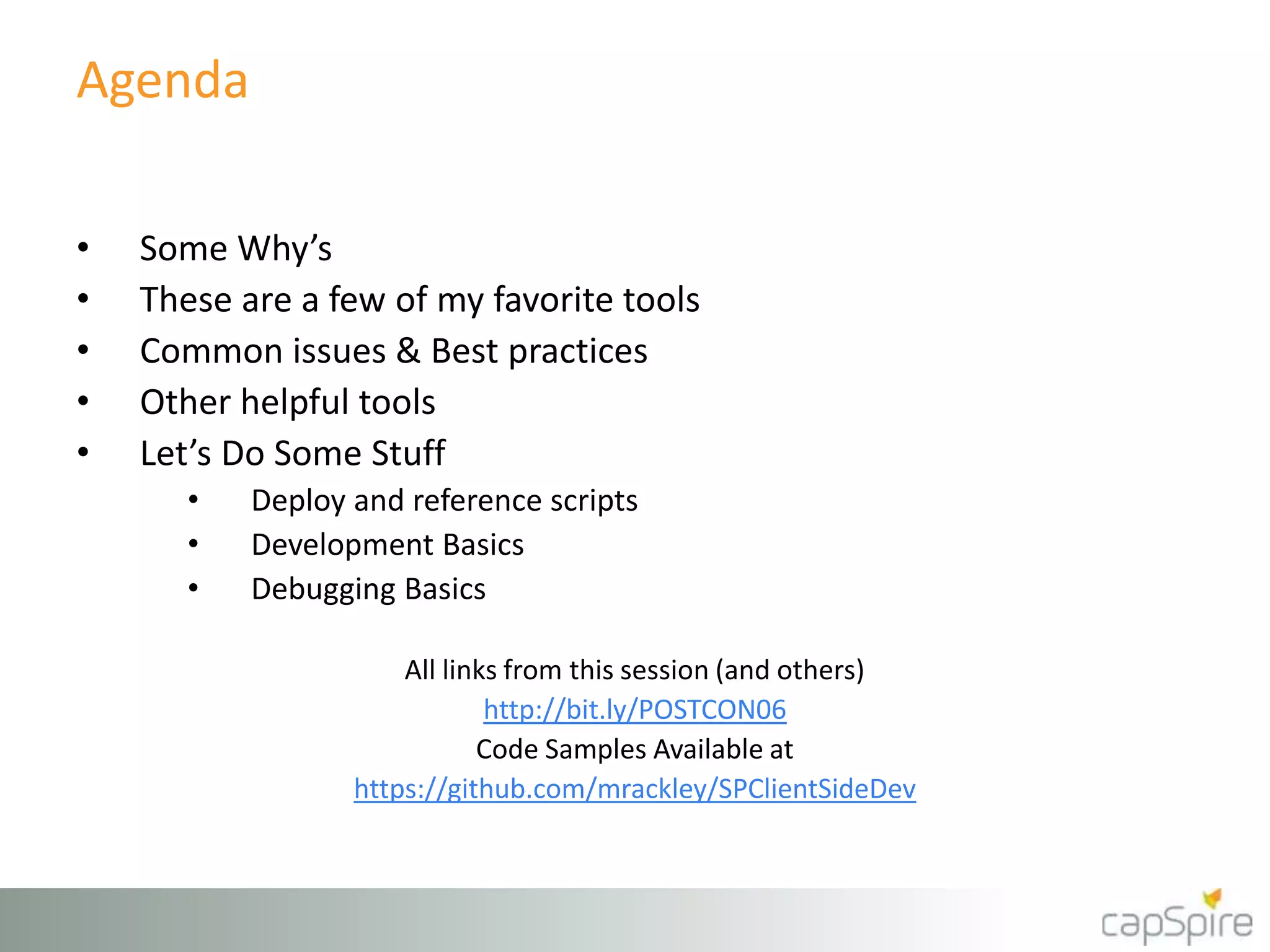 Agenda
• Some Why’s
• These are a few of my favorite tools
• Common issues & Best practices
• Other helpful tools
• Let’s Do Some Stuff
• Deploy and reference scripts
• Development Basics
• Debugging Basics
All links from this session (and others)
http://bit.ly/POSTCON06
Code Samples Available at
https://github.com/mrackley/SPClientSideDev
 