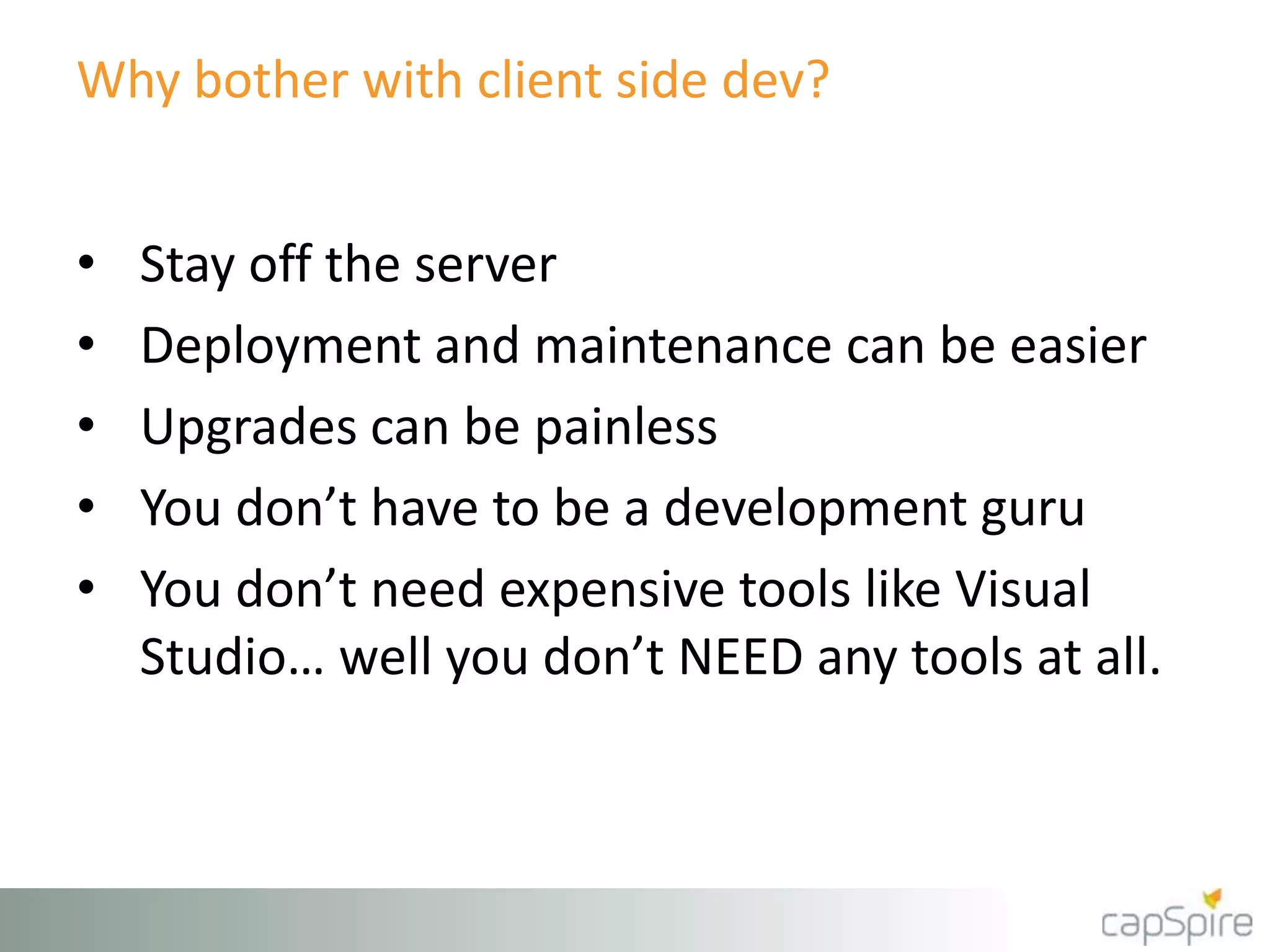 Why bother with client side dev?
• Stay off the server
• Deployment and maintenance can be easier
• Upgrades can be painless
• You don’t have to be a development guru
• You don’t need expensive tools like Visual
Studio… well you don’t NEED any tools at all.
 