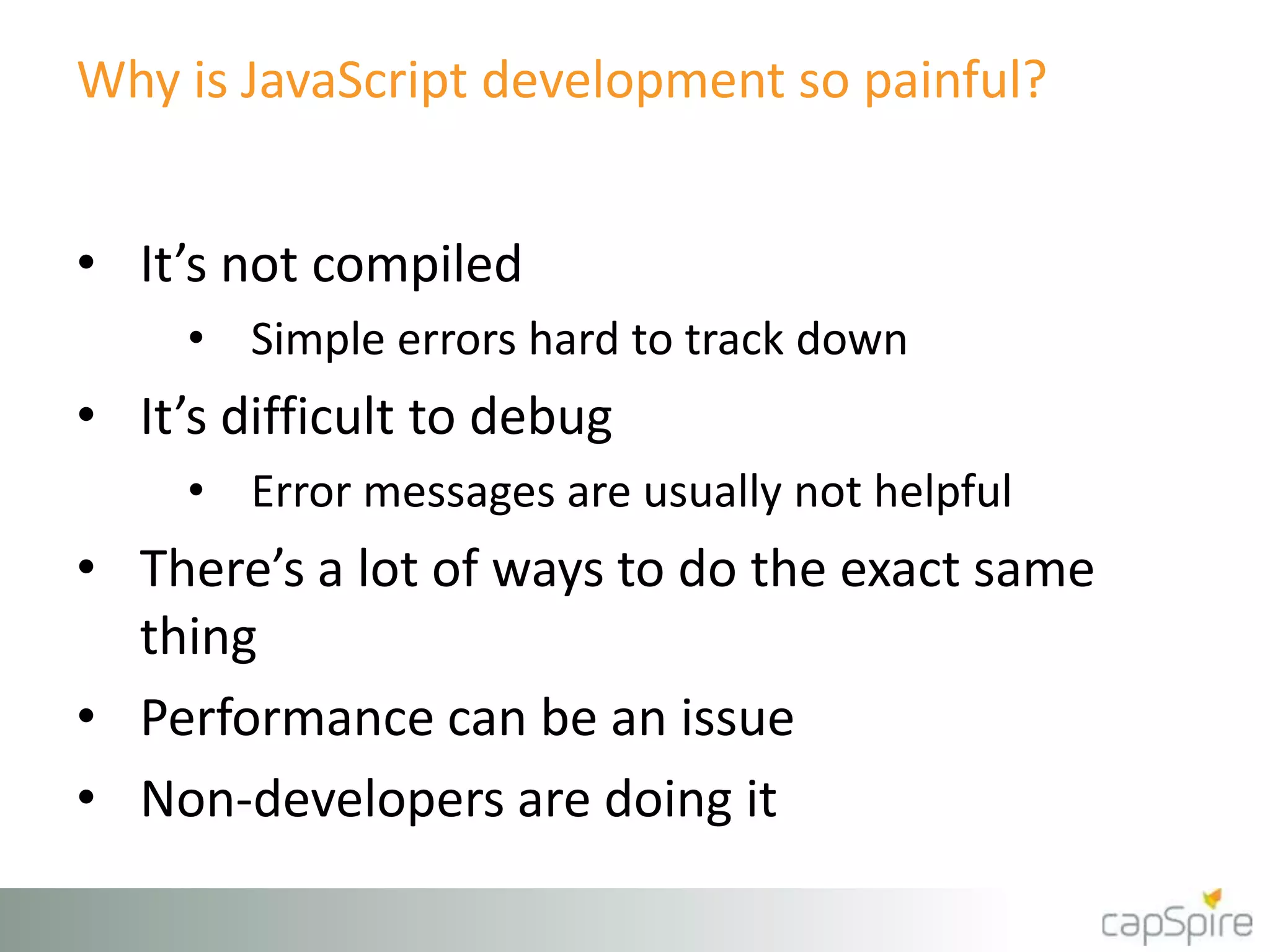 Why is JavaScript development so painful?
• It’s not compiled
• Simple errors hard to track down
• It’s difficult to debug
• Error messages are usually not helpful
• There’s a lot of ways to do the exact same
thing
• Performance can be an issue
• Non-developers are doing it
 