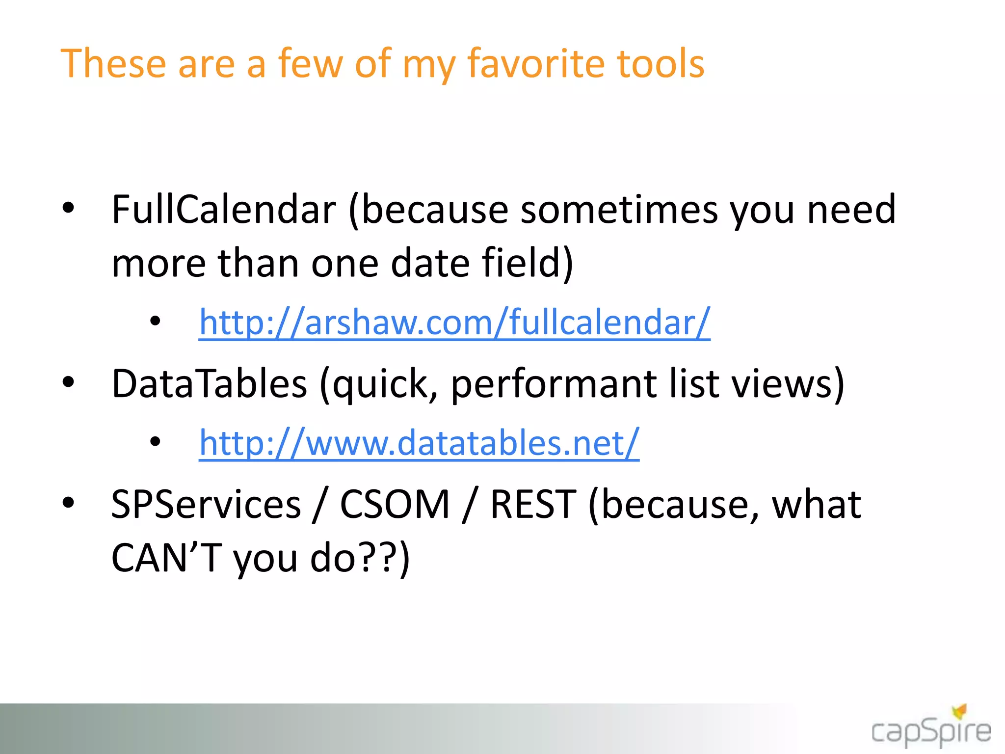 These are a few of my favorite tools
• FullCalendar (because sometimes you need
more than one date field)
• http://arshaw.com/fullcalendar/
• DataTables (quick, performant list views)
• http://www.datatables.net/
• SPServices / CSOM / REST (because, what
CAN’T you do??)
 