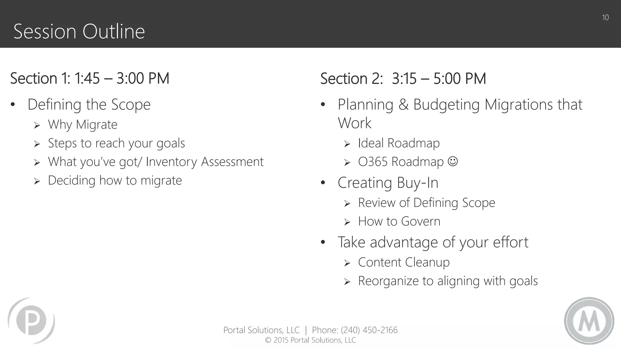 Session Outline
Section 1: 1:45 – 3:00 PM
• Defining the Scope
 Why Migrate
 Steps to reach your goals
 What you’ve got/ Inventory Assessment
 Deciding how to migrate
Section 2: 3:15 – 5:00 PM
• Planning & Budgeting Migrations that
Work
 Ideal Roadmap
 O365 Roadmap 
• Creating Buy-In
 Review of Defining Scope
 How to Govern
• Take advantage of your effort
 Content Cleanup
 Reorganize to aligning with goals
10
Portal Solutions, LLC | Phone: (240) 450-2166
© 2015 Portal Solutions, LLC
 