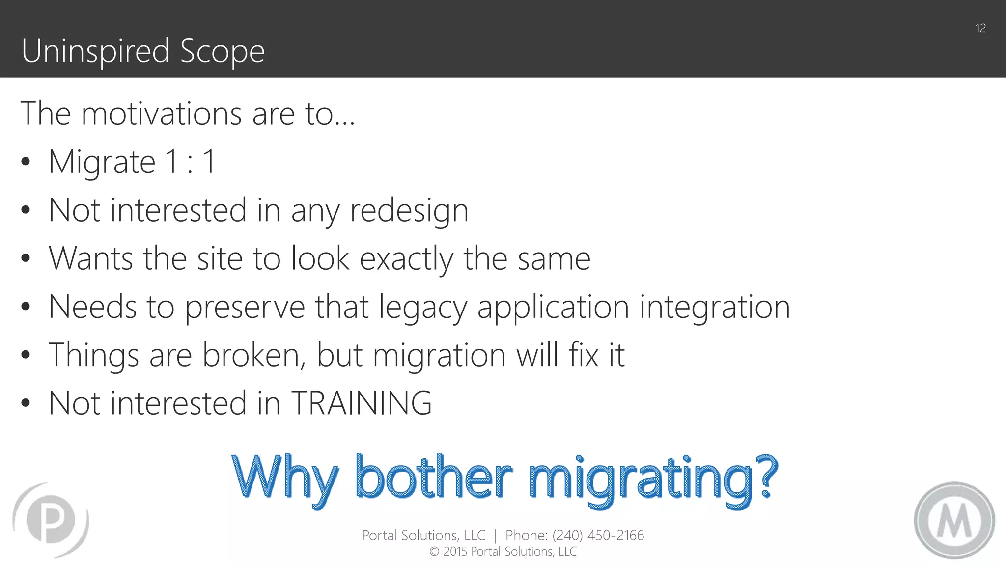 Uninspired Scope
The motivations are to…
• Migrate 1 : 1
• Not interested in any redesign
• Wants the site to look exactly the same
• Needs to preserve that legacy application integration
• Things are broken, but migration will fix it
• Not interested in TRAINING
12
Portal Solutions, LLC | Phone: (240) 450-2166
© 2015 Portal Solutions, LLC
 