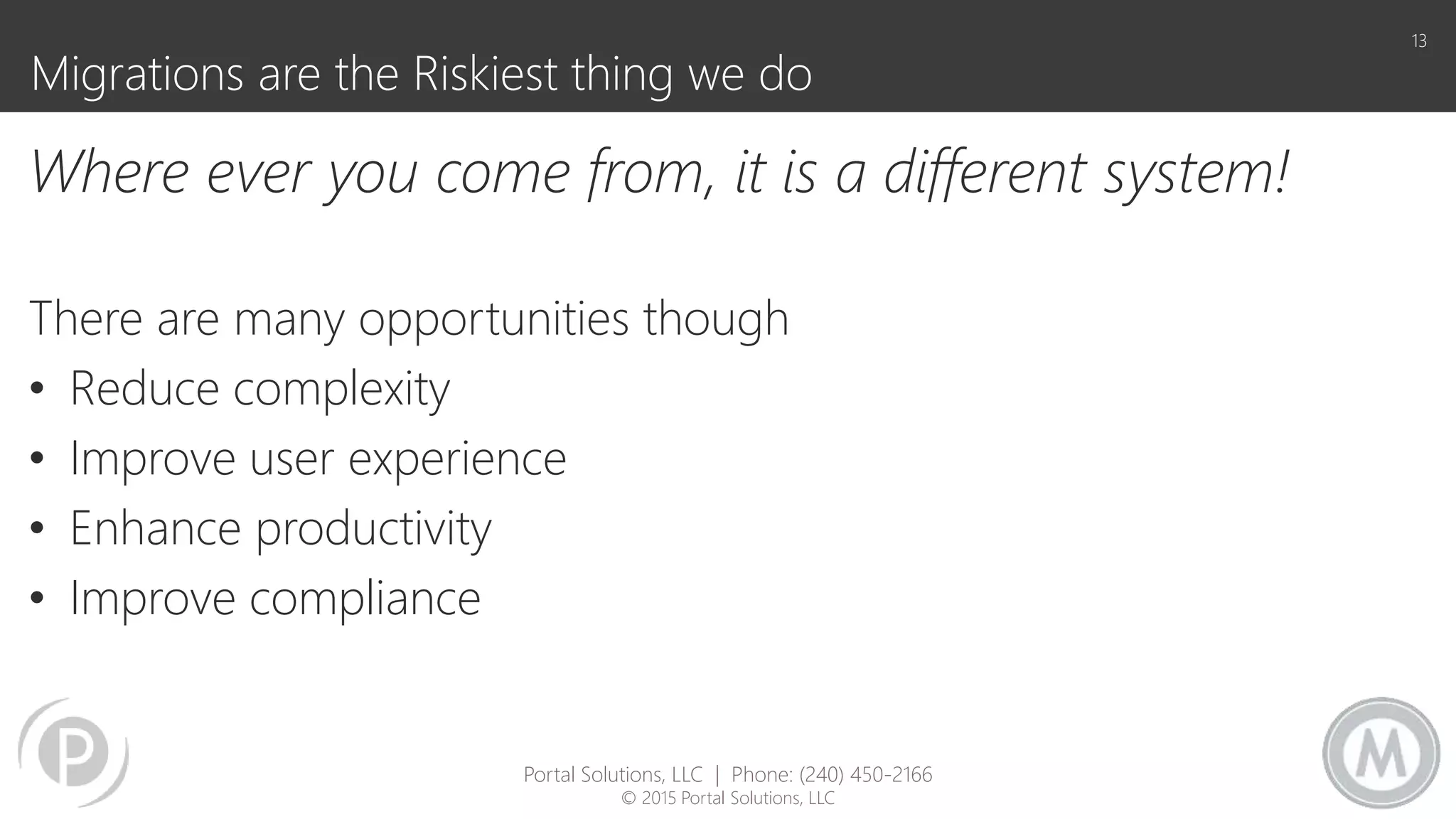 Migrations are the Riskiest thing we do
Where ever you come from, it is a different system!
There are many opportunities though
• Reduce complexity
• Improve user experience
• Enhance productivity
• Improve compliance
13
Portal Solutions, LLC | Phone: (240) 450-2166
© 2015 Portal Solutions, LLC
 