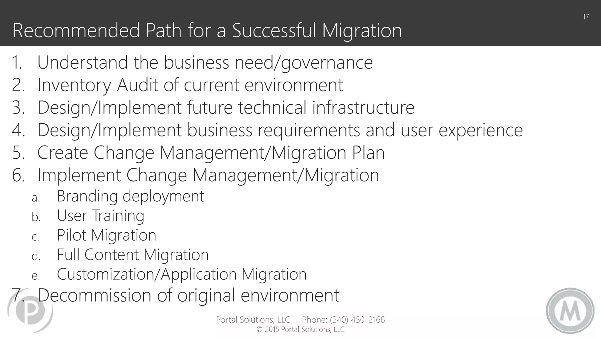 Recommended Path for a Successful Migration
1. Understand the business need/governance
2. Inventory Audit of current environment
3. Design/Implement future technical infrastructure
4. Design/Implement business requirements and user experience
5. Create Change Management/Migration Plan
6. Implement Change Management/Migration
a. Branding deployment
b. User Training
c. Pilot Migration
d. Full Content Migration
e. Customization/Application Migration
7. Decommission of original environment
17
Portal Solutions, LLC | Phone: (240) 450-2166
© 2015 Portal Solutions, LLC
 