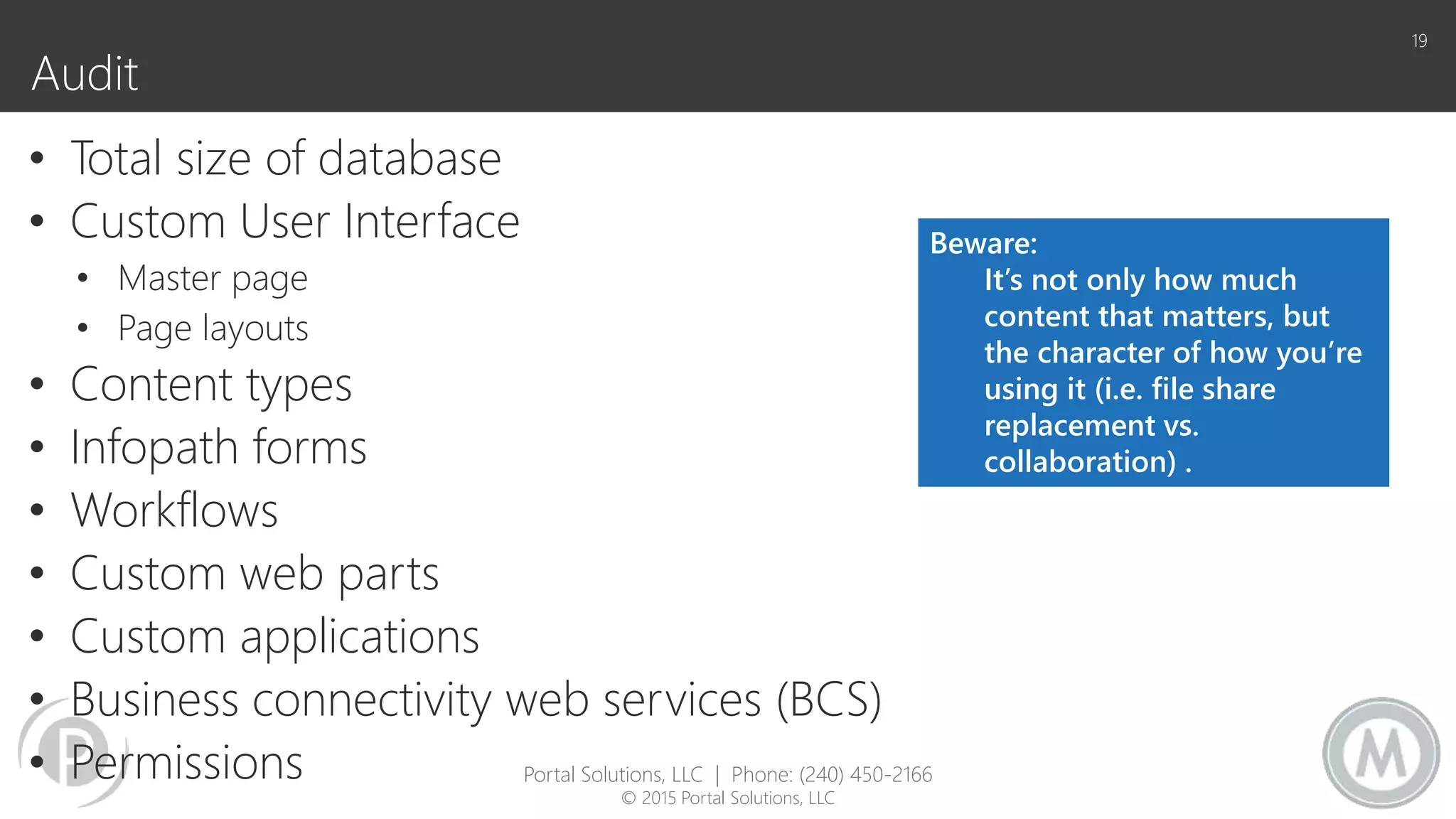 Audit
• Total size of database
• Custom User Interface
• Master page
• Page layouts
• Content types
• Infopath forms
• Workflows
• Custom web parts
• Custom applications
• Business connectivity web services (BCS)
• Permissions
19
Beware:
It’s not only how much
content that matters, but
the character of how you’re
using it (i.e. file share
replacement vs.
collaboration) .
Portal Solutions, LLC | Phone: (240) 450-2166
© 2015 Portal Solutions, LLC
 