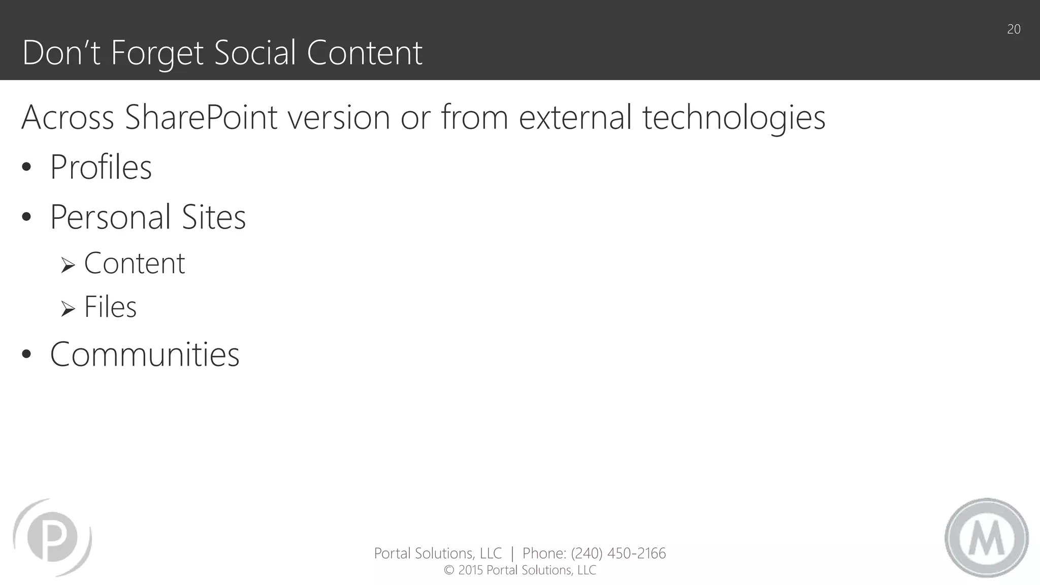Don’t Forget Social Content
Across SharePoint version or from external technologies
• Profiles
• Personal Sites
 Content
 Files
• Communities
20
Portal Solutions, LLC | Phone: (240) 450-2166
© 2015 Portal Solutions, LLC
 