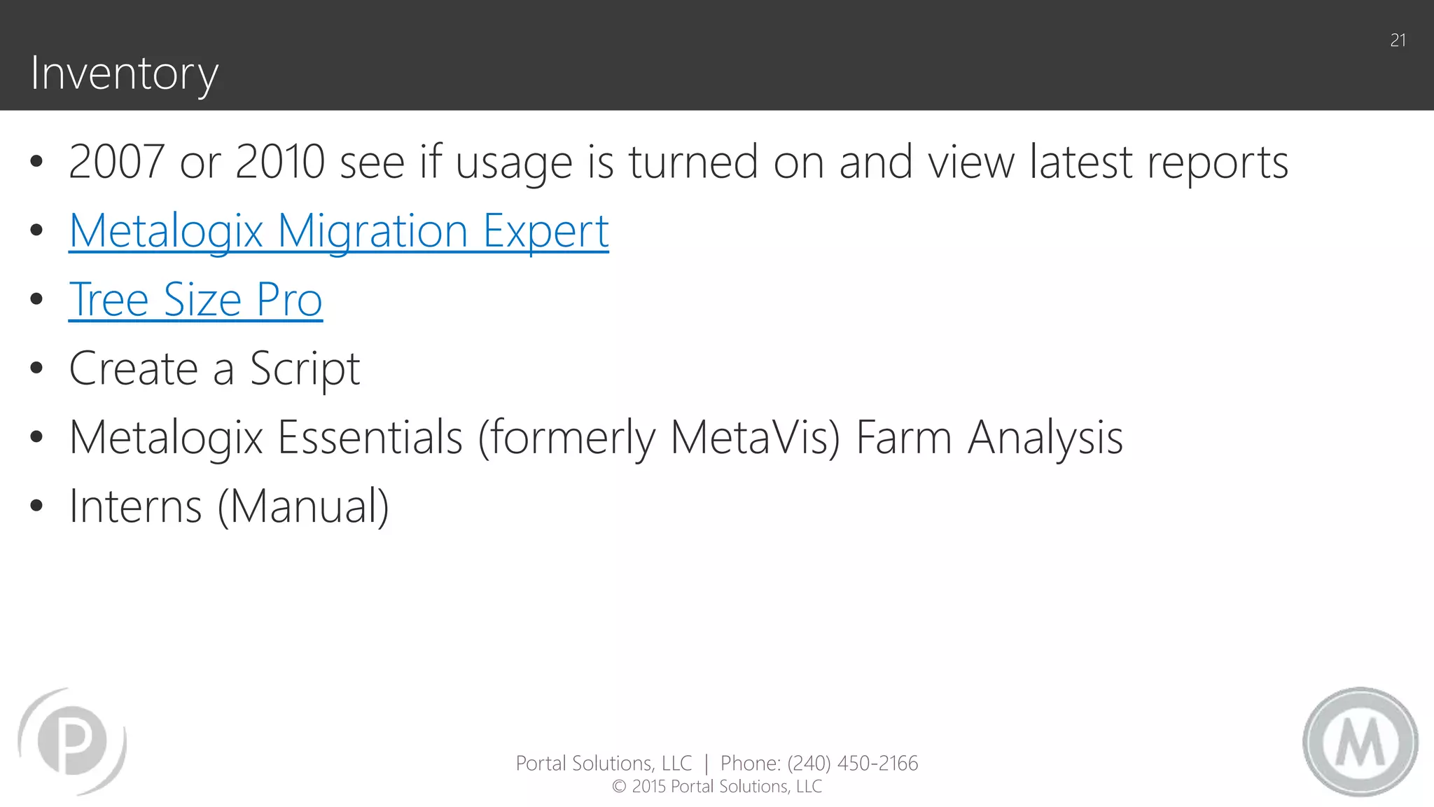 Inventory
• 2007 or 2010 see if usage is turned on and view latest reports
• Metalogix Migration Expert
• Tree Size Pro
• Create a Script
• Metalogix Essentials (formerly MetaVis) Farm Analysis
• Interns (Manual)
21
Portal Solutions, LLC | Phone: (240) 450-2166
© 2015 Portal Solutions, LLC
 