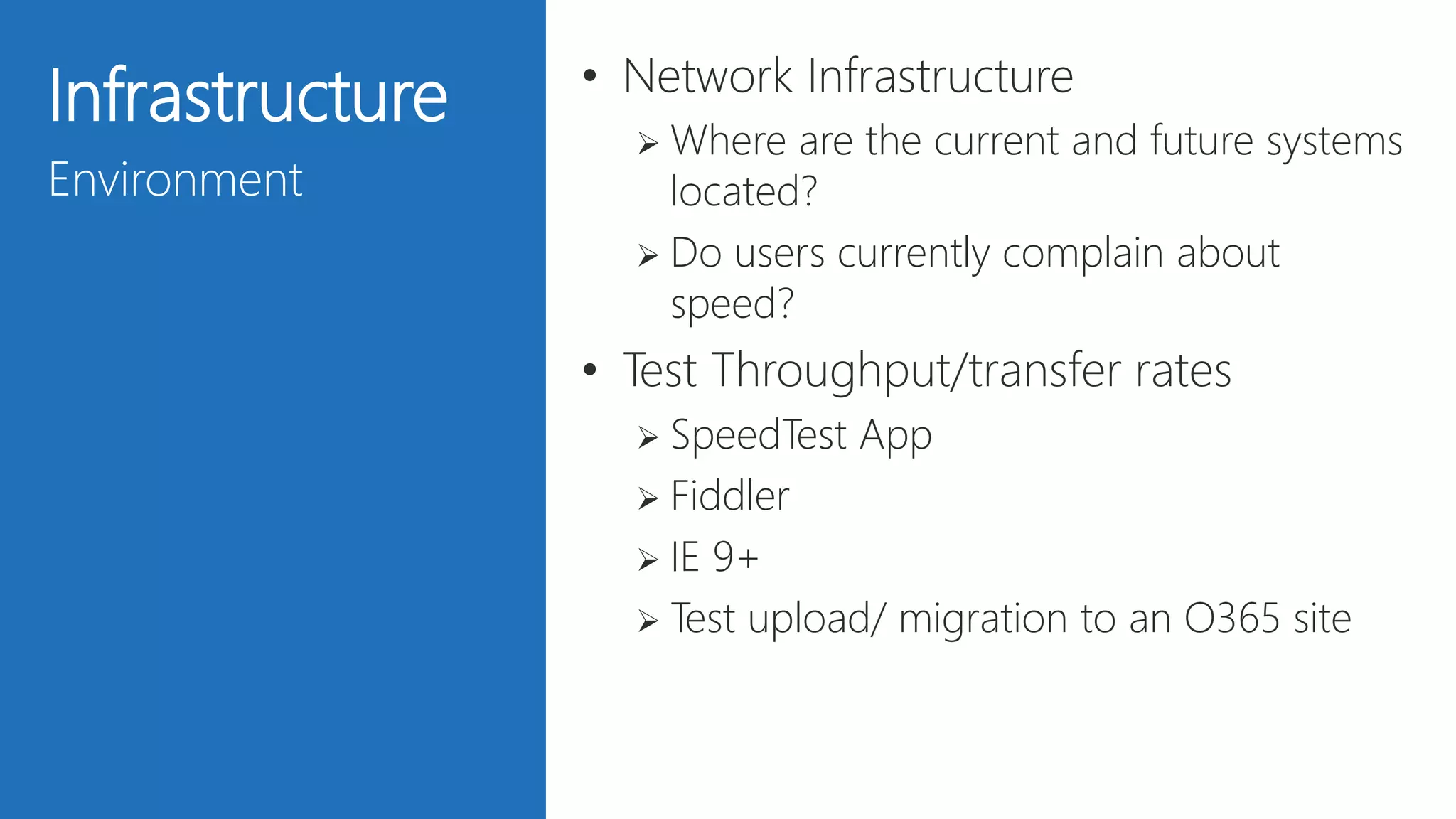 24
Infrastructure
Environment
• Network Infrastructure
 Where are the current and future systems
located?
 Do users currently complain about
speed?
• Test Throughput/transfer rates
 SpeedTest App
 Fiddler
 IE 9+
 Test upload/ migration to an O365 site
 