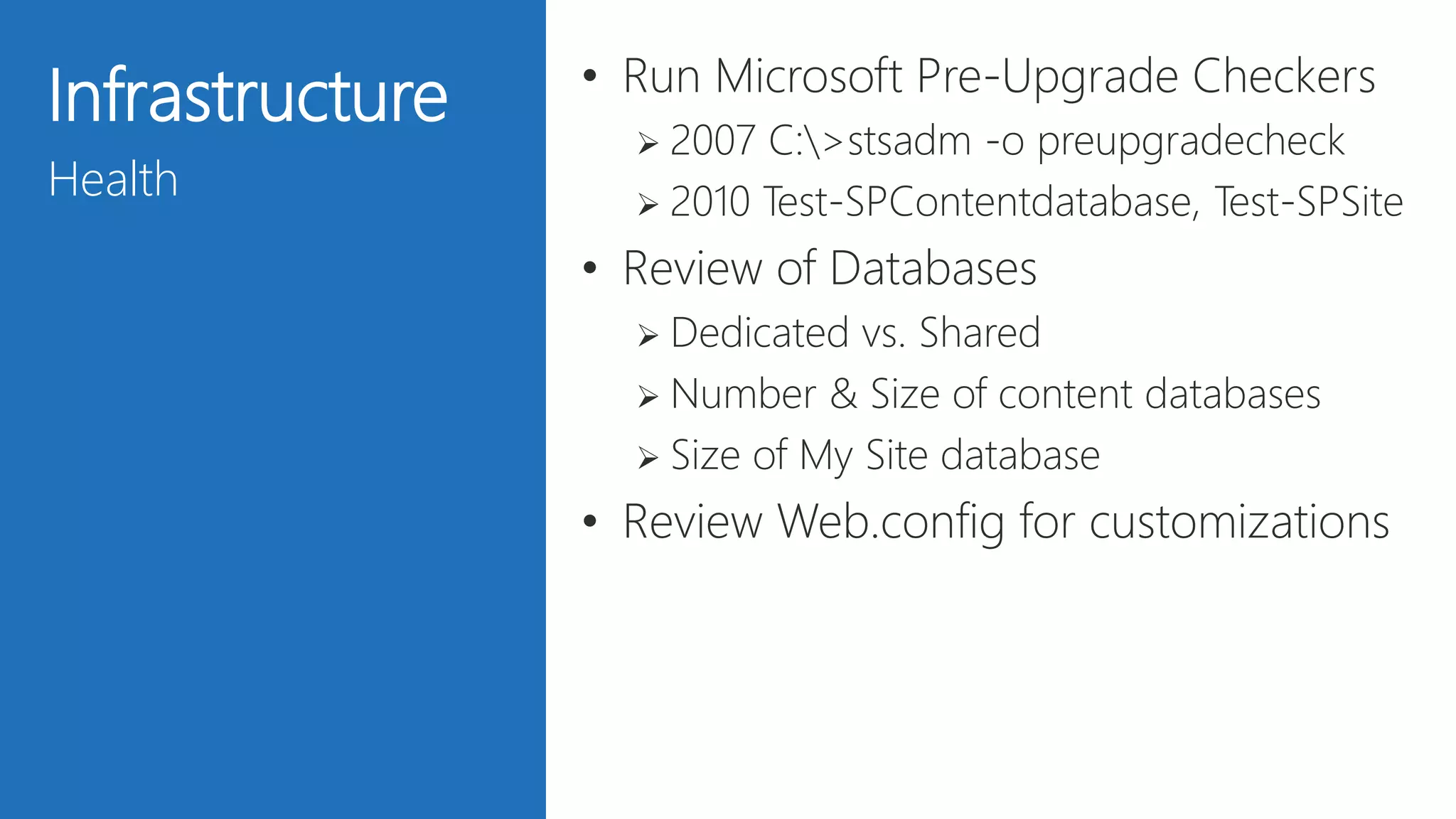 25
Infrastructure
Health
• Run Microsoft Pre-Upgrade Checkers
 2007 C:>stsadm -o preupgradecheck
 2010 Test-SPContentdatabase, Test-SPSite
• Review of Databases
 Dedicated vs. Shared
 Number & Size of content databases
 Size of My Site database
• Review Web.config for customizations
 