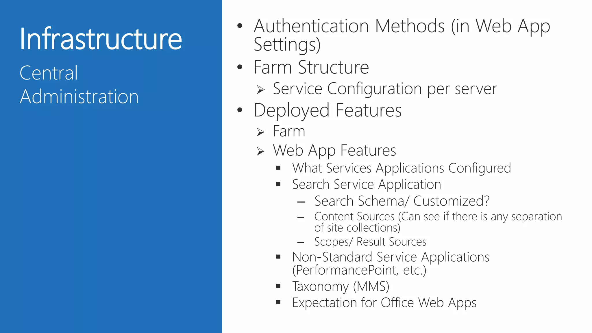 26
Infrastructure
Central
Administration
• Authentication Methods (in Web App
Settings)
• Farm Structure
 Service Configuration per server
• Deployed Features
 Farm
 Web App Features
 What Services Applications Configured
 Search Service Application
– Search Schema/ Customized?
– Content Sources (Can see if there is any separation
of site collections)
– Scopes/ Result Sources
 Non-Standard Service Applications
(PerformancePoint, etc.)
 Taxonomy (MMS)
 Expectation for Office Web Apps
 