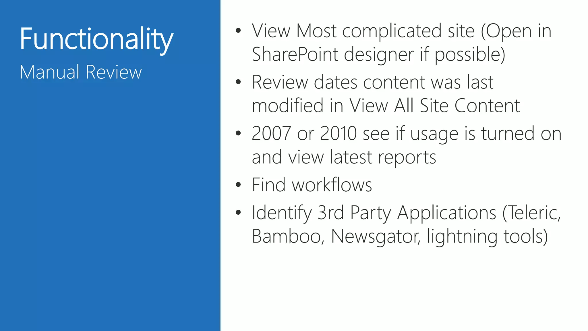 27
Functionality
Manual Review
• View Most complicated site (Open in
SharePoint designer if possible)
• Review dates content was last
modified in View All Site Content
• 2007 or 2010 see if usage is turned on
and view latest reports
• Find workflows
• Identify 3rd Party Applications (Teleric,
Bamboo, Newsgator, lightning tools)
 