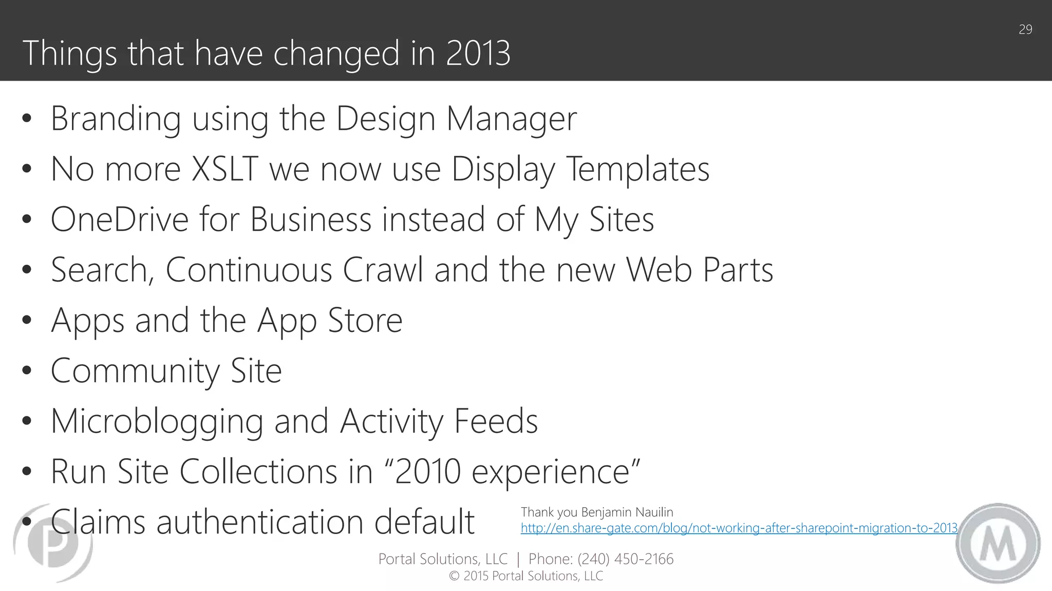 Things that have changed in 2013
• Branding using the Design Manager
• No more XSLT we now use Display Templates
• OneDrive for Business instead of My Sites
• Search, Continuous Crawl and the new Web Parts
• Apps and the App Store
• Community Site
• Microblogging and Activity Feeds
• Run Site Collections in “2010 experience”
• Claims authentication default
29
Portal Solutions, LLC | Phone: (240) 450-2166
© 2015 Portal Solutions, LLC
Thank you Benjamin Nauilin
http://en.share-gate.com/blog/not-working-after-sharepoint-migration-to-2013
 