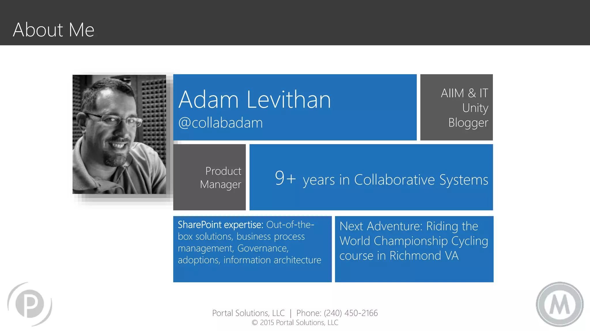 Adam Levithan
@collabadam
AIIM & IT
Unity
Blogger
Product
Manager 9+ years in Collaborative Systems
SharePoint expertise: Out-of-the-
box solutions, business process
management, Governance,
adoptions, information architecture
Next Adventure: Riding the
World Championship Cycling
course in Richmond VA
About Me
Portal Solutions, LLC | Phone: (240) 450-2166
© 2015 Portal Solutions, LLC
 