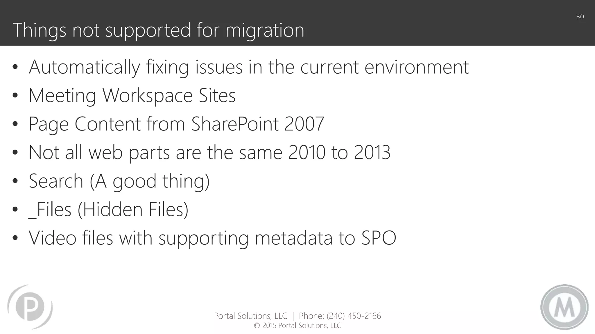 Things not supported for migration
• Automatically fixing issues in the current environment
• Meeting Workspace Sites
• Page Content from SharePoint 2007
• Not all web parts are the same 2010 to 2013
• Search (A good thing)
• _Files (Hidden Files)
• Video files with supporting metadata to SPO
30
Portal Solutions, LLC | Phone: (240) 450-2166
© 2015 Portal Solutions, LLC
 