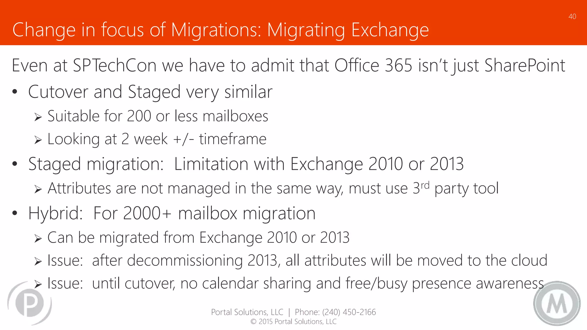 Change in focus of Migrations: Migrating Exchange
Even at SPTechCon we have to admit that Office 365 isn’t just SharePoint
• Cutover and Staged very similar
 Suitable for 200 or less mailboxes
 Looking at 2 week +/- timeframe
• Staged migration: Limitation with Exchange 2010 or 2013
 Attributes are not managed in the same way, must use 3rd party tool
• Hybrid: For 2000+ mailbox migration
 Can be migrated from Exchange 2010 or 2013
 Issue: after decommissioning 2013, all attributes will be moved to the cloud
 Issue: until cutover, no calendar sharing and free/busy presence awareness
40
Portal Solutions, LLC | Phone: (240) 450-2166
© 2015 Portal Solutions, LLC
 