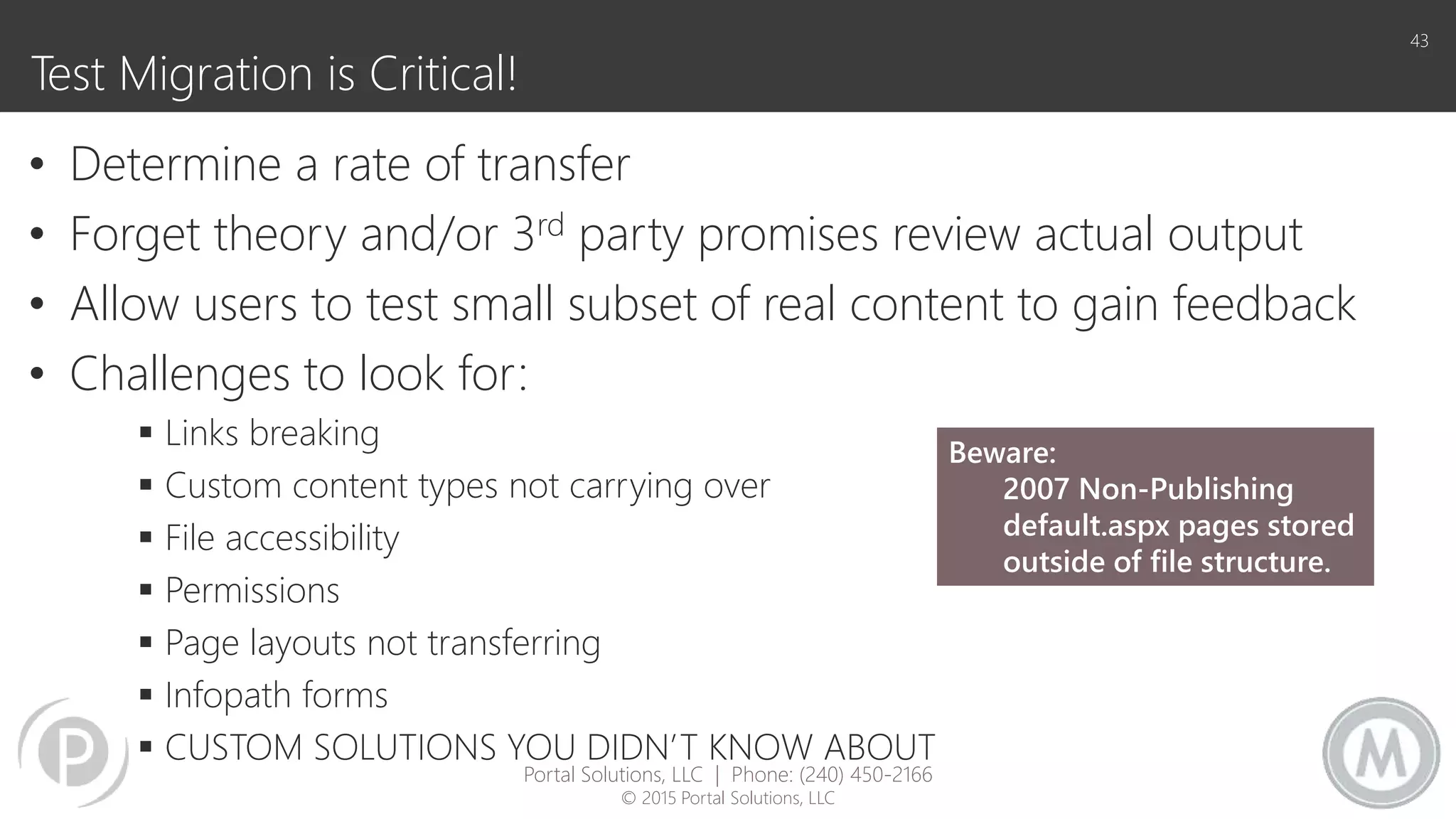 Test Migration is Critical!
• Determine a rate of transfer
• Forget theory and/or 3rd party promises review actual output
• Allow users to test small subset of real content to gain feedback
• Challenges to look for:
 Links breaking
 Custom content types not carrying over
 File accessibility
 Permissions
 Page layouts not transferring
 Infopath forms
 CUSTOM SOLUTIONS YOU DIDN’T KNOW ABOUT
43
Beware:
2007 Non-Publishing
default.aspx pages stored
outside of file structure.
Portal Solutions, LLC | Phone: (240) 450-2166
© 2015 Portal Solutions, LLC
 