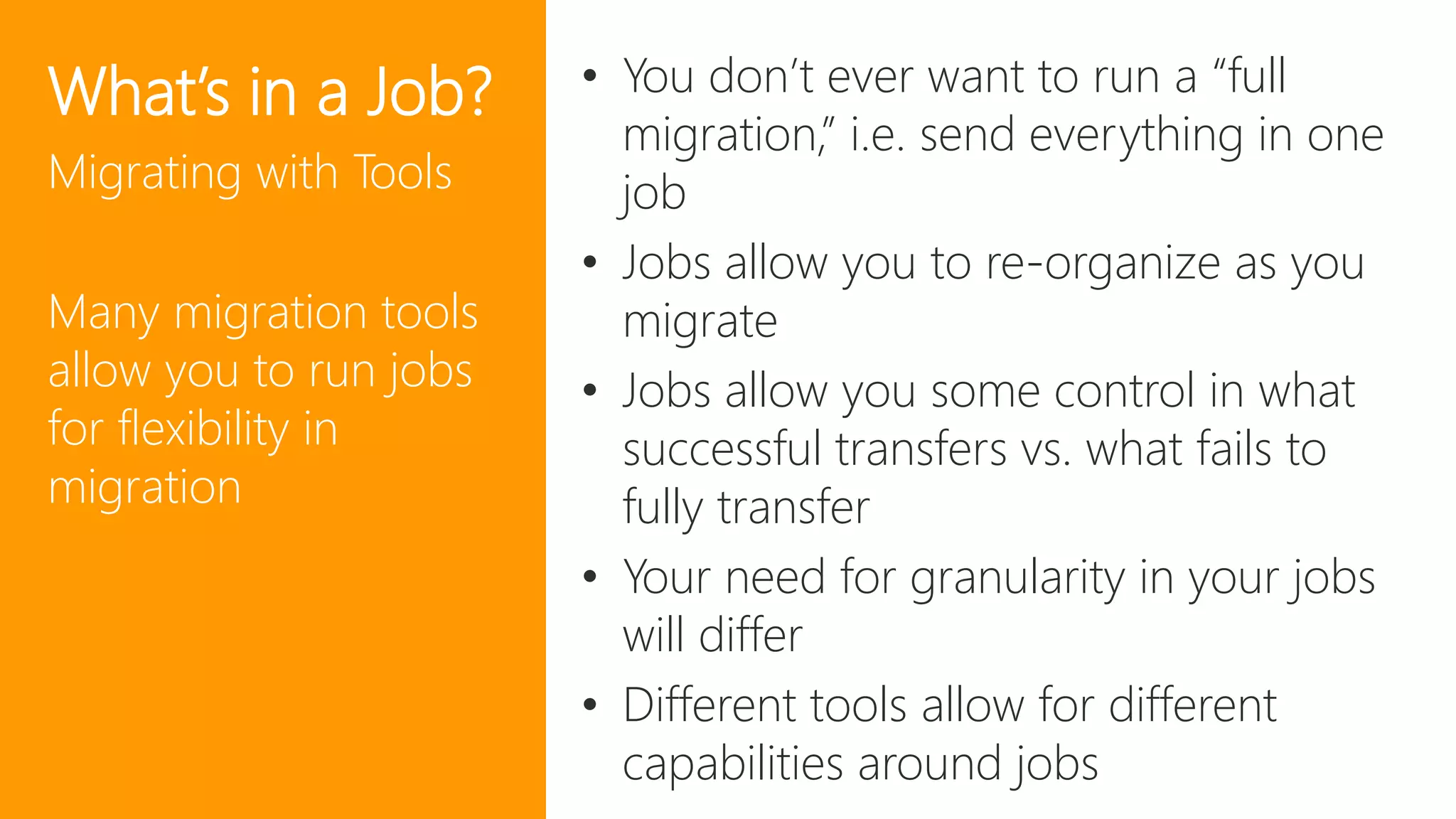 44
What’s in a Job?
Migrating with Tools
Many migration tools
allow you to run jobs
for flexibility in
migration
• You don’t ever want to run a “full
migration,” i.e. send everything in one
job
• Jobs allow you to re-organize as you
migrate
• Jobs allow you some control in what
successful transfers vs. what fails to
fully transfer
• Your need for granularity in your jobs
will differ
• Different tools allow for different
capabilities around jobs
 