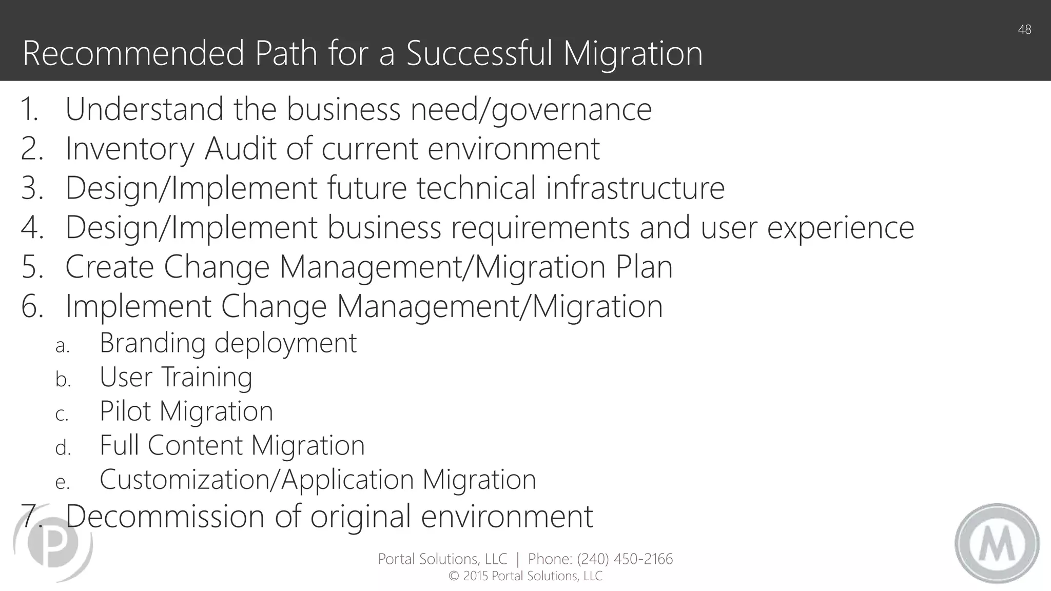 Recommended Path for a Successful Migration
1. Understand the business need/governance
2. Inventory Audit of current environment
3. Design/Implement future technical infrastructure
4. Design/Implement business requirements and user experience
5. Create Change Management/Migration Plan
6. Implement Change Management/Migration
a. Branding deployment
b. User Training
c. Pilot Migration
d. Full Content Migration
e. Customization/Application Migration
7. Decommission of original environment
48
Portal Solutions, LLC | Phone: (240) 450-2166
© 2015 Portal Solutions, LLC
 