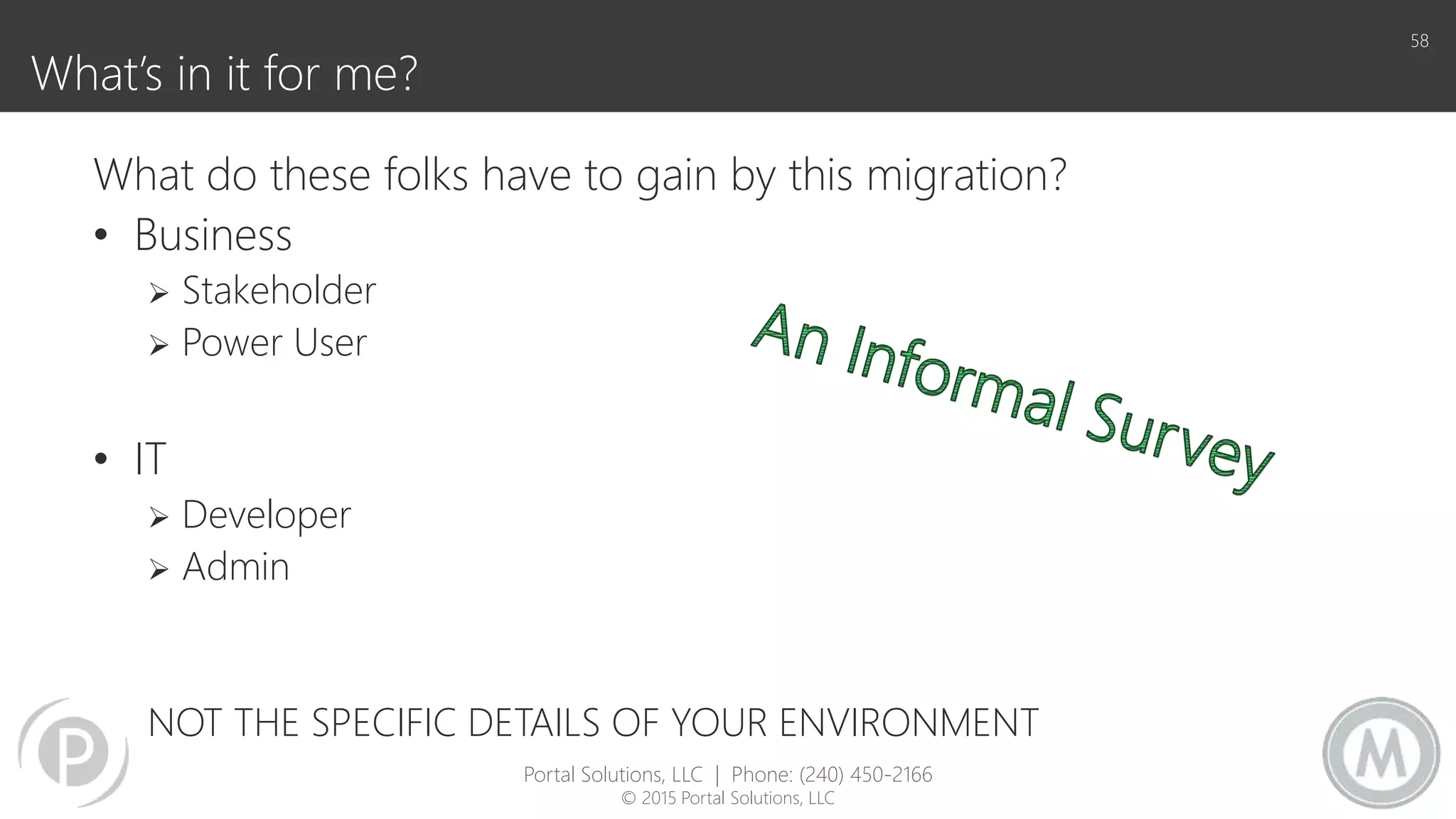 What’s in it for me?
58
What do these folks have to gain by this migration?
• Business
 Stakeholder
 Power User
• IT
 Developer
 Admin
NOT THE SPECIFIC DETAILS OF YOUR ENVIRONMENT
Portal Solutions, LLC | Phone: (240) 450-2166
© 2015 Portal Solutions, LLC
 