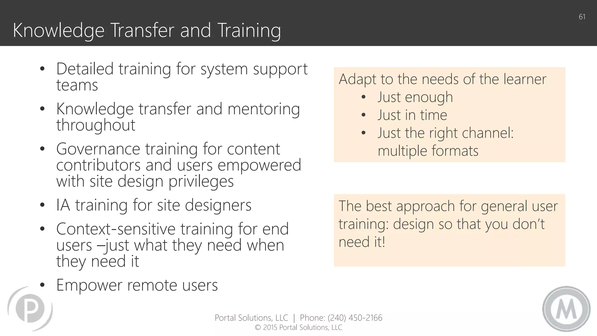 Knowledge Transfer and Training
• Detailed training for system support
teams
• Knowledge transfer and mentoring
throughout
• Governance training for content
contributors and users empowered
with site design privileges
• IA training for site designers
• Context-sensitive training for end
users –just what they need when
they need it
• Empower remote users
61
Adapt to the needs of the learner
• Just enough
• Just in time
• Just the right channel:
multiple formats
The best approach for general user
training: design so that you don’t
need it!
Portal Solutions, LLC | Phone: (240) 450-2166
© 2015 Portal Solutions, LLC
 