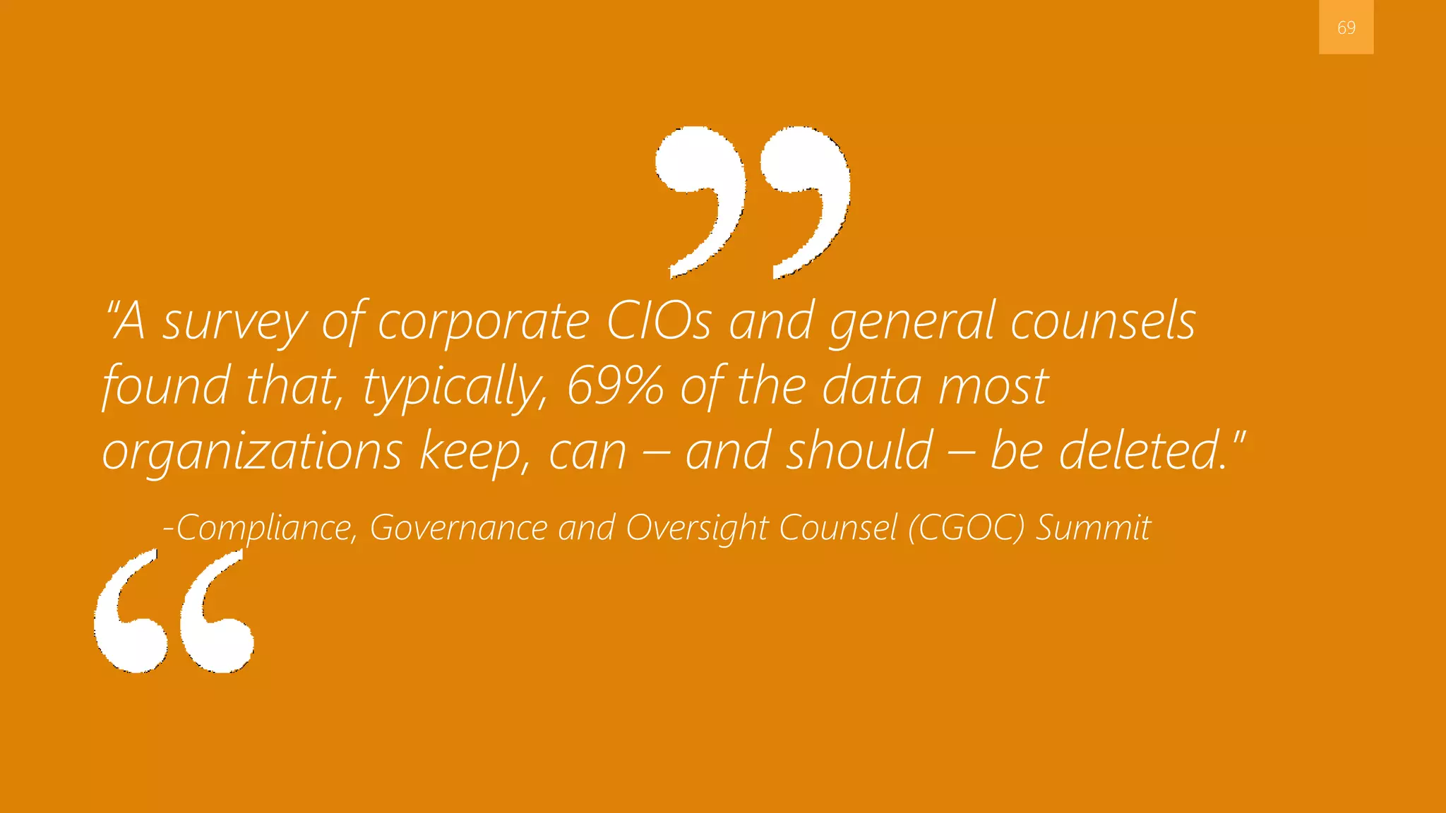 69
“A survey of corporate CIOs and general counsels
found that, typically, 69% of the data most
organizations keep, can – and should – be deleted.”
-Compliance, Governance and Oversight Counsel (CGOC) Summit
 