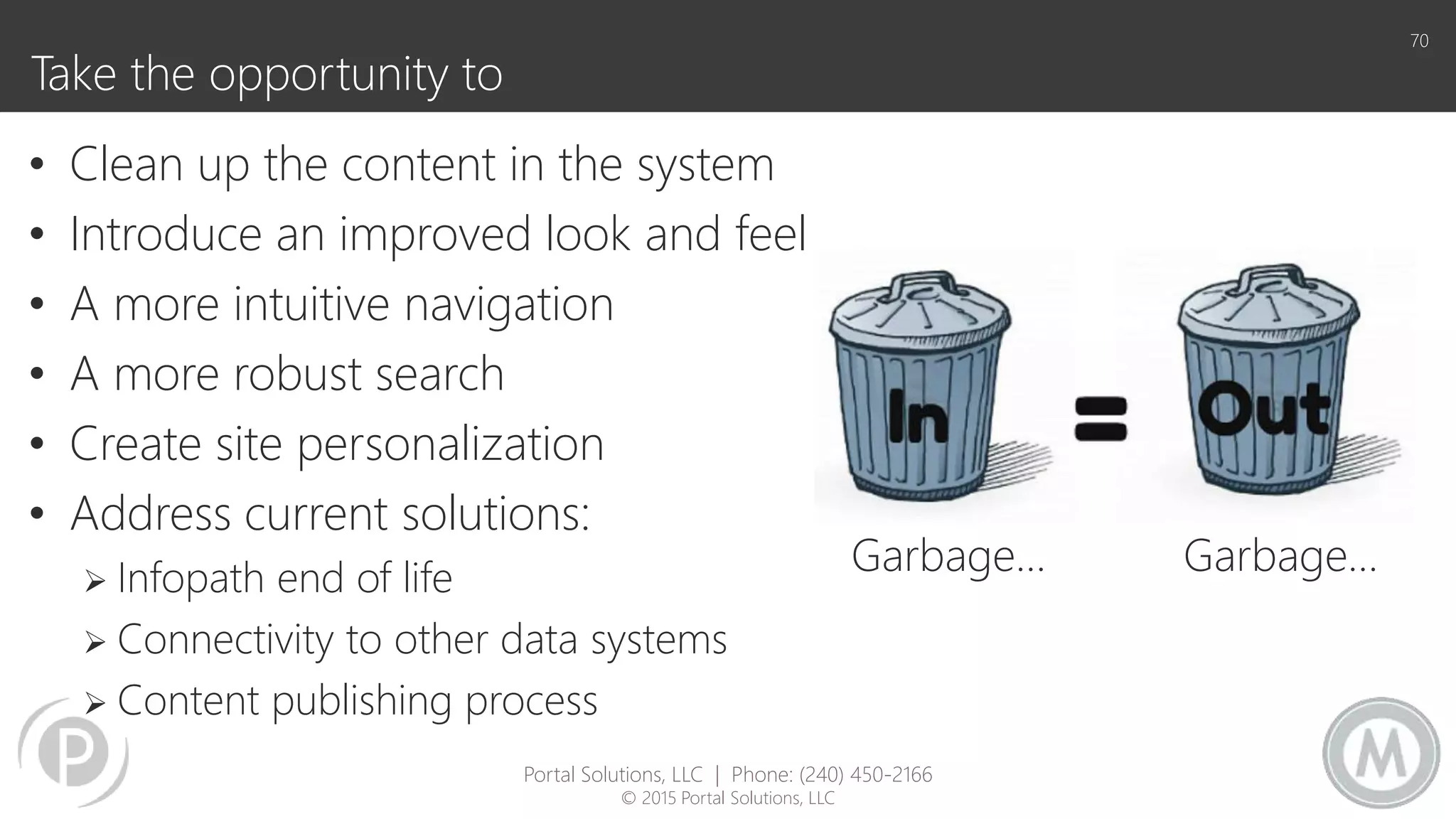 Take the opportunity to
• Clean up the content in the system
• Introduce an improved look and feel
• A more intuitive navigation
• A more robust search
• Create site personalization
• Address current solutions:
 Infopath end of life
 Connectivity to other data systems
 Content publishing process
70
Garbage… Garbage…
Portal Solutions, LLC | Phone: (240) 450-2166
© 2015 Portal Solutions, LLC
 