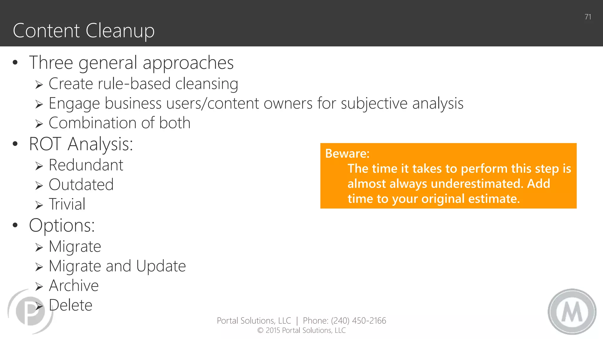 Content Cleanup
• Three general approaches
 Create rule-based cleansing
 Engage business users/content owners for subjective analysis
 Combination of both
• ROT Analysis:
 Redundant
 Outdated
 Trivial
• Options:
 Migrate
 Migrate and Update
 Archive
 Delete
71
Beware:
The time it takes to perform this step is
almost always underestimated. Add
time to your original estimate.
Portal Solutions, LLC | Phone: (240) 450-2166
© 2015 Portal Solutions, LLC
 