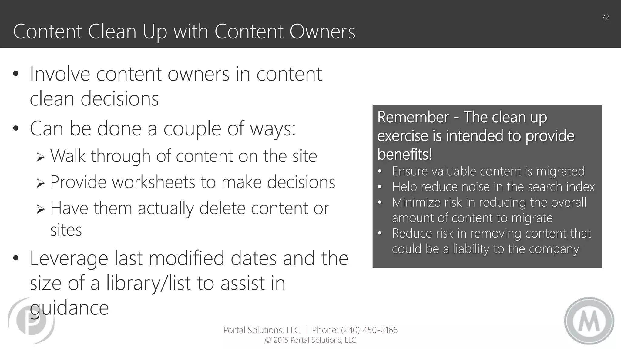 Content Clean Up with Content Owners
• Involve content owners in content
clean decisions
• Can be done a couple of ways:
 Walk through of content on the site
 Provide worksheets to make decisions
 Have them actually delete content or
sites
• Leverage last modified dates and the
size of a library/list to assist in
guidance
72
Remember - The clean up
exercise is intended to provide
benefits!
• Ensure valuable content is migrated
• Help reduce noise in the search index
• Minimize risk in reducing the overall
amount of content to migrate
• Reduce risk in removing content that
could be a liability to the company
Portal Solutions, LLC | Phone: (240) 450-2166
© 2015 Portal Solutions, LLC
 