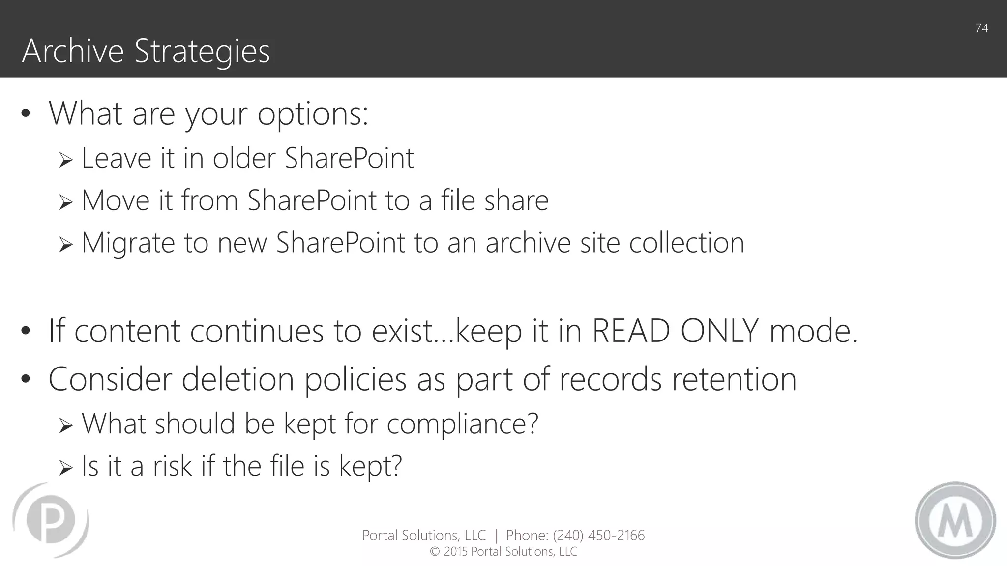 Archive Strategies
• What are your options:
 Leave it in older SharePoint
 Move it from SharePoint to a file share
 Migrate to new SharePoint to an archive site collection
• If content continues to exist…keep it in READ ONLY mode.
• Consider deletion policies as part of records retention
 What should be kept for compliance?
 Is it a risk if the file is kept?
74
Portal Solutions, LLC | Phone: (240) 450-2166
© 2015 Portal Solutions, LLC
 