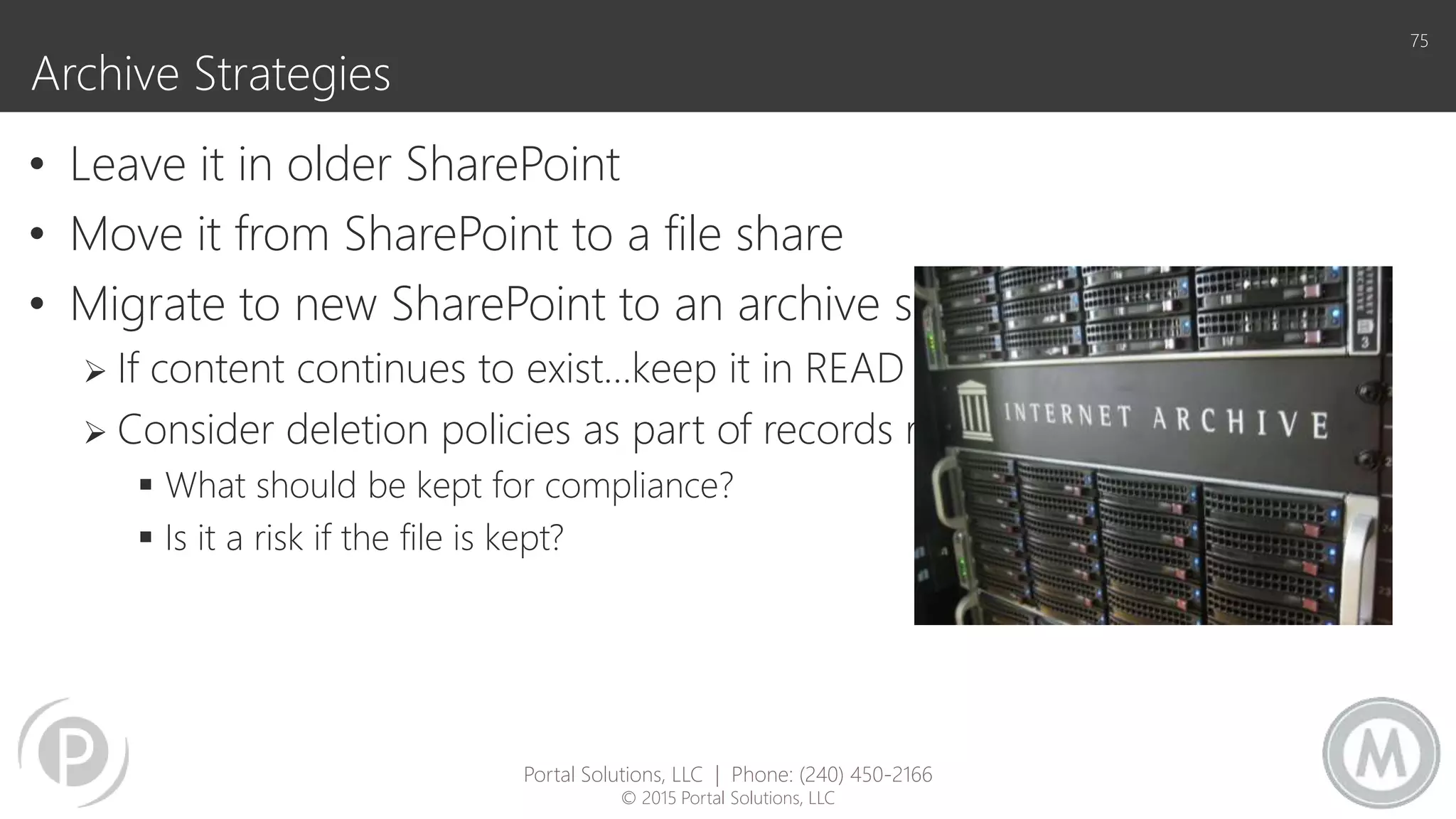 Archive Strategies
• Leave it in older SharePoint
• Move it from SharePoint to a file share
• Migrate to new SharePoint to an archive site collection
 If content continues to exist…keep it in READ ONLY mode.
 Consider deletion policies as part of records retention
 What should be kept for compliance?
 Is it a risk if the file is kept?
75
Portal Solutions, LLC | Phone: (240) 450-2166
© 2015 Portal Solutions, LLC
 