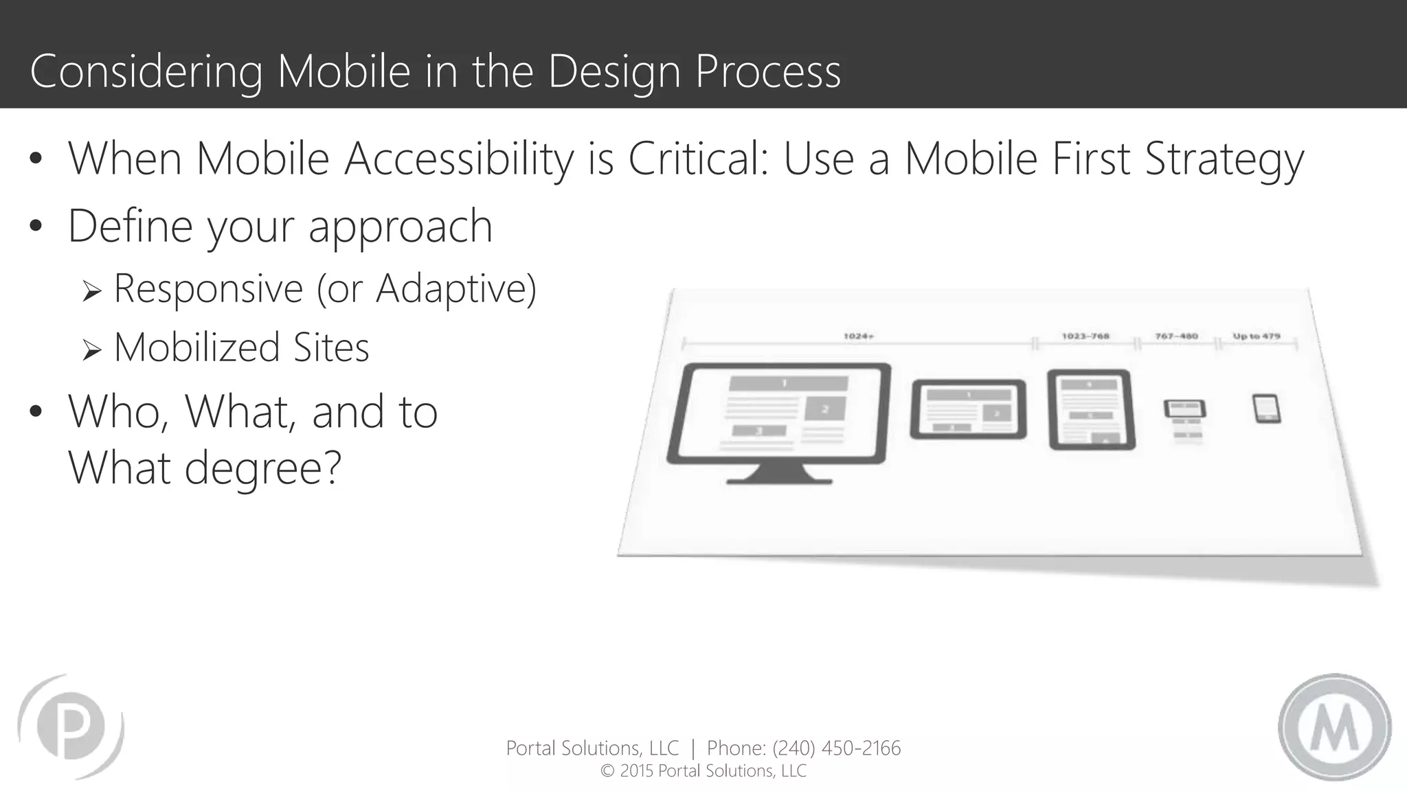 Considering Mobile in the Design Process
• When Mobile Accessibility is Critical: Use a Mobile First Strategy
• Define your approach
 Responsive (or Adaptive)
 Mobilized Sites
• Who, What, and to
What degree?
Portal Solutions, LLC | Phone: (240) 450-2166
© 2015 Portal Solutions, LLC
 