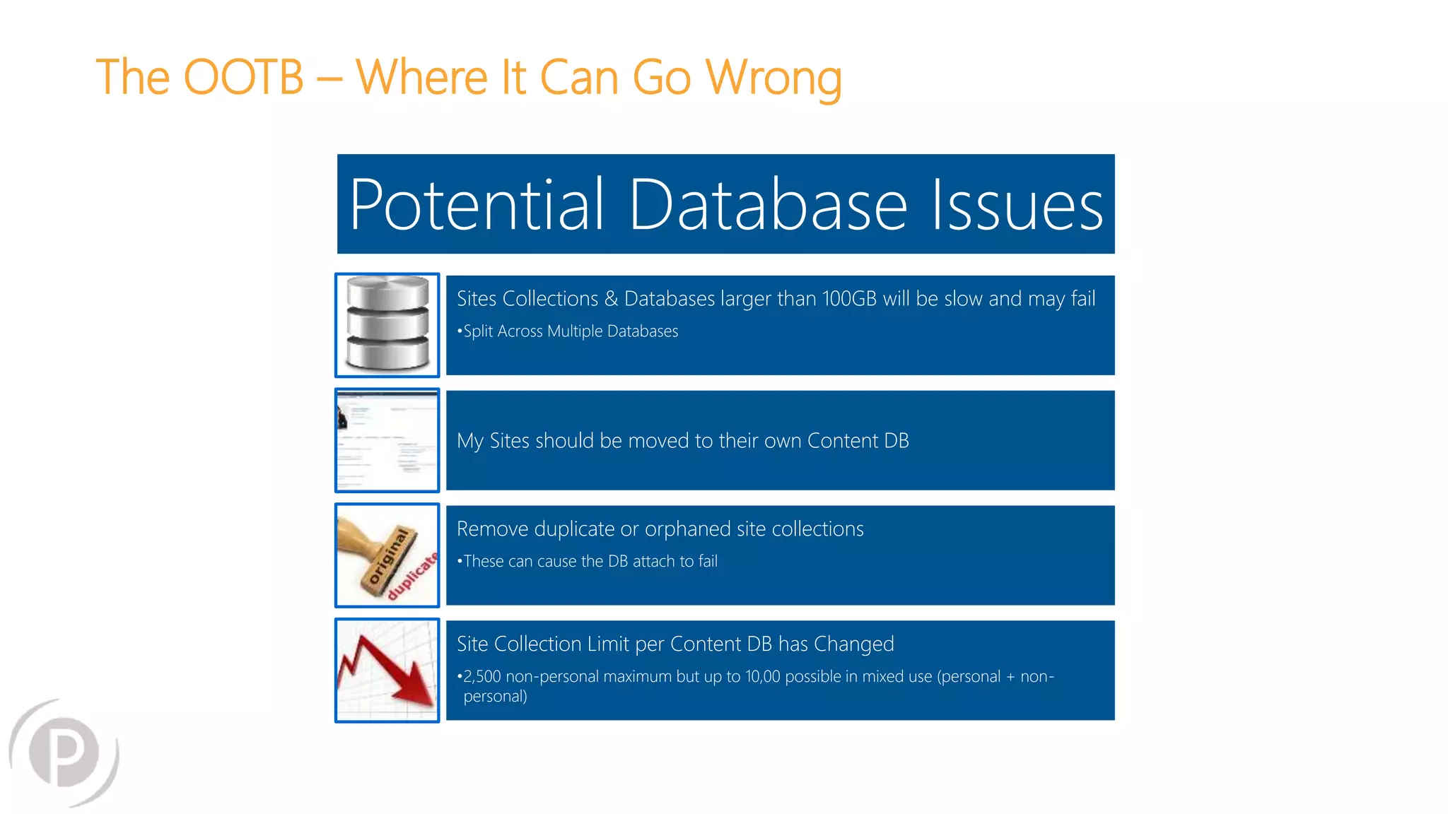 The OOTB – Where It Can Go Wrong
Potential Database Issues
Sites Collections & Databases larger than 100GB will be slow and may fail
•Split Across Multiple Databases
My Sites should be moved to their own Content DB
Remove duplicate or orphaned site collections
•These can cause the DB attach to fail
Site Collection Limit per Content DB has Changed
•2,500 non-personal maximum but up to 10,00 possible in mixed use (personal + non-
personal)
 