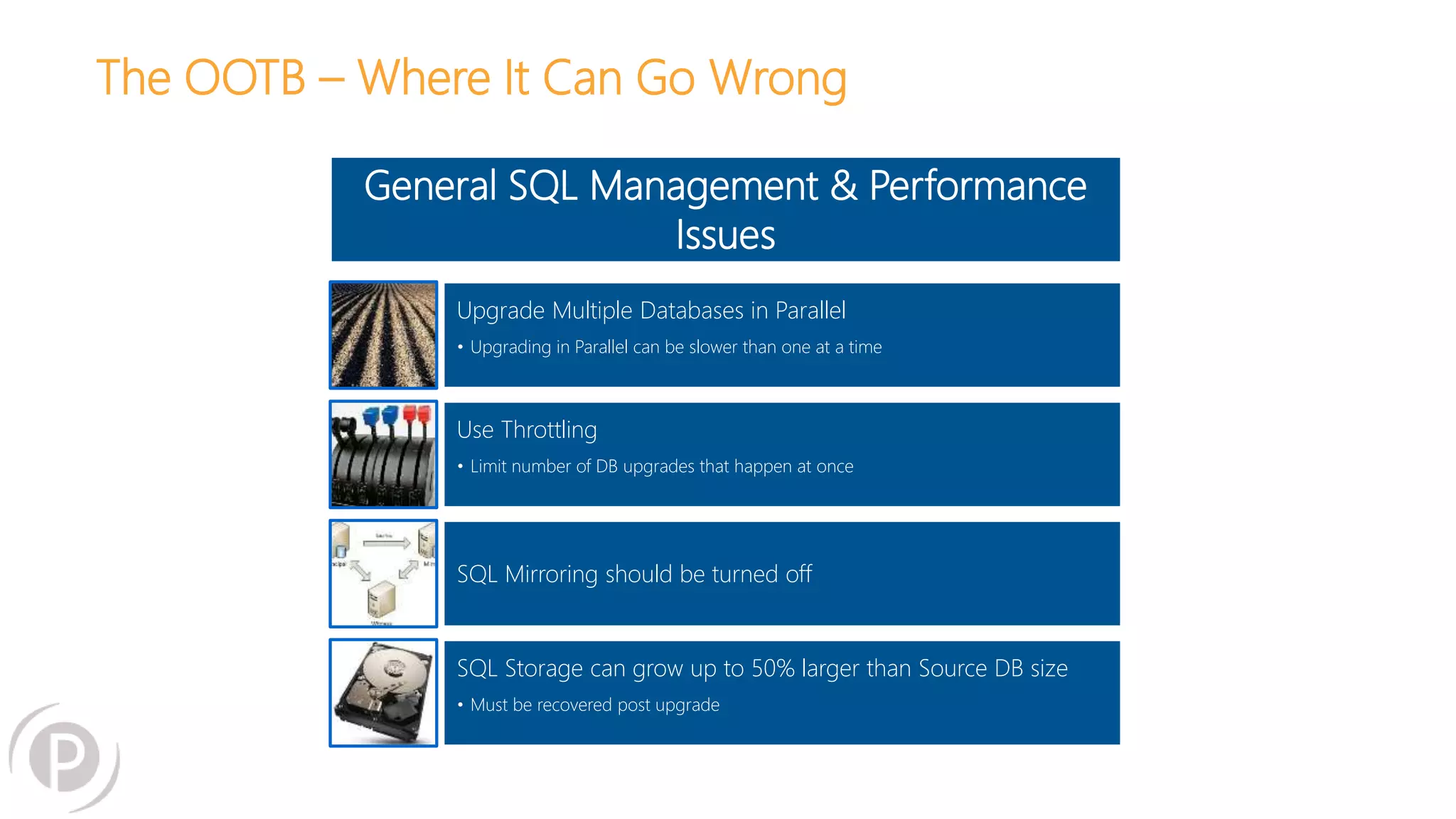 The OOTB – Where It Can Go Wrong
General SQL Management & Performance
Issues
Upgrade Multiple Databases in Parallel
• Upgrading in Parallel can be slower than one at a time
Use Throttling
• Limit number of DB upgrades that happen at once
SQL Mirroring should be turned off
SQL Storage can grow up to 50% larger than Source DB size
• Must be recovered post upgrade
 