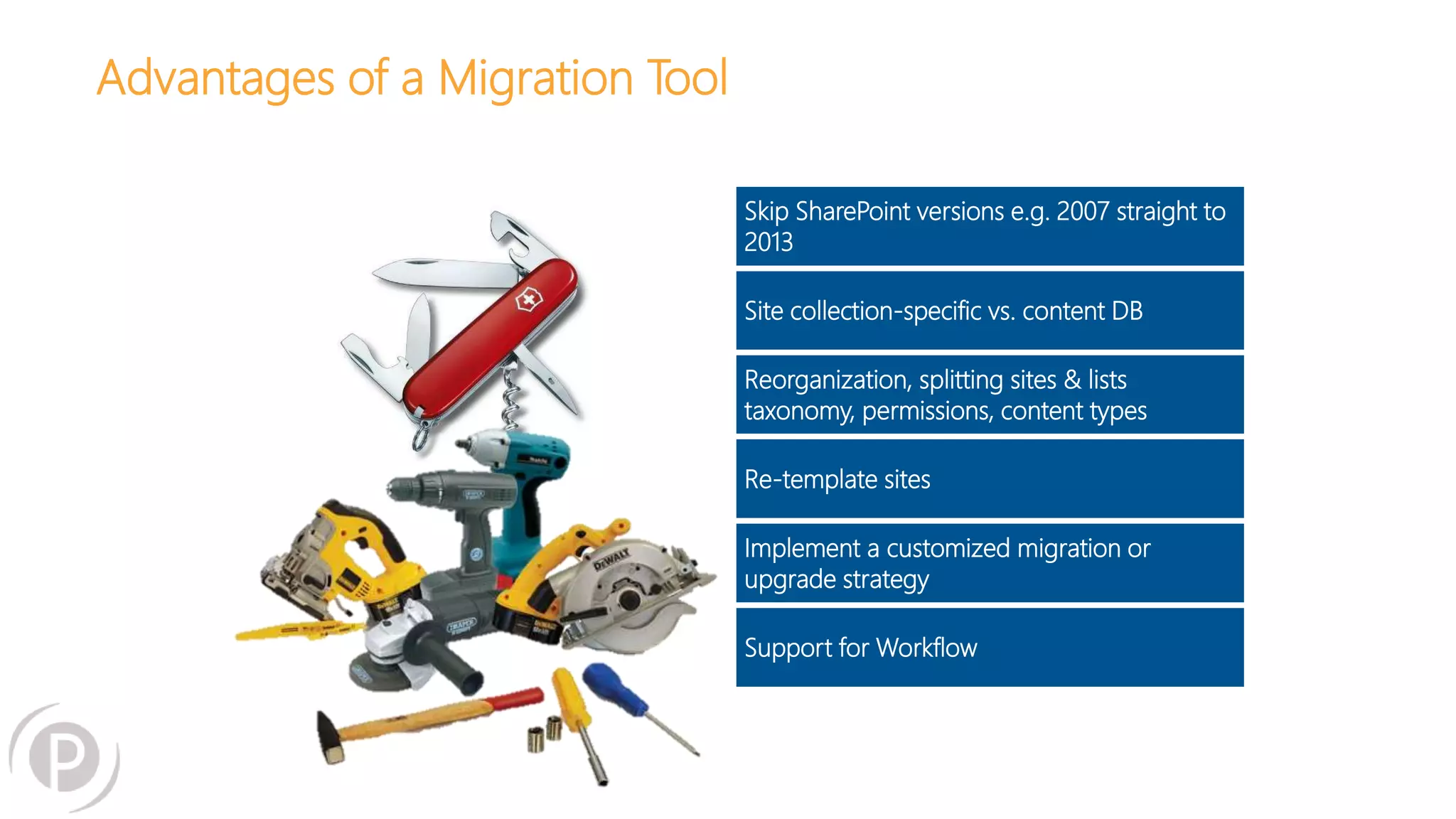 Advantages of a Migration Tool
Skip SharePoint versions e.g. 2007 straight to
2013
Site collection-specific vs. content DB
Reorganization, splitting sites & lists
taxonomy, permissions, content types
Re-template sites
Implement a customized migration or
upgrade strategy
Support for Workflow
 