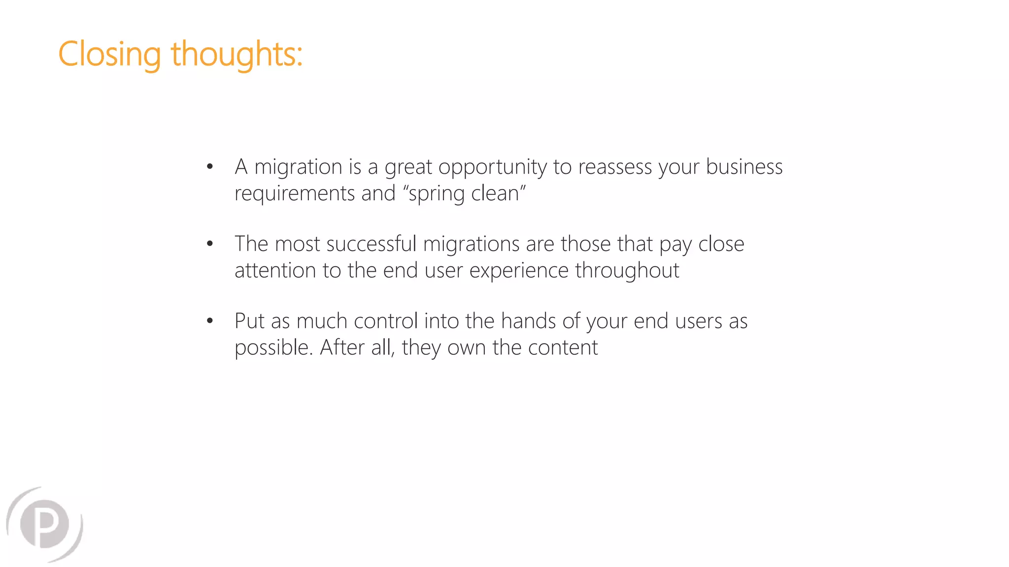 Closing thoughts:
• A migration is a great opportunity to reassess your business
requirements and “spring clean”
• The most successful migrations are those that pay close
attention to the end user experience throughout
• Put as much control into the hands of your end users as
possible. After all, they own the content
 