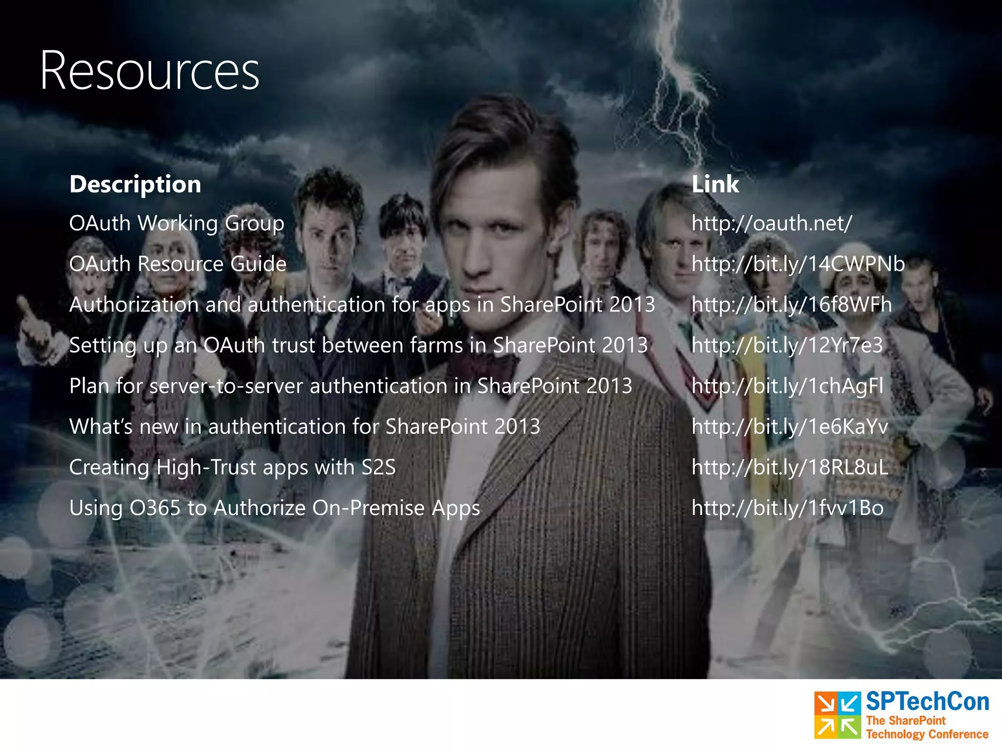 Description Link
OAuth Working Group http://oauth.net/
OAuth Resource Guide http://bit.ly/14CWPNb
Authorization and authentication for apps in SharePoint 2013 http://bit.ly/16f8WFh
Setting up an OAuth trust between farms in SharePoint 2013 http://bit.ly/12Yr7e3
Plan for server-to-server authentication in SharePoint 2013 http://bit.ly/1chAgFl
What’s new in authentication for SharePoint 2013 http://bit.ly/1e6KaYv
Creating High-Trust apps with S2S http://bit.ly/18RL8uL
Using O365 to Authorize On-Premise Apps http://bit.ly/1fvv1Bo
 