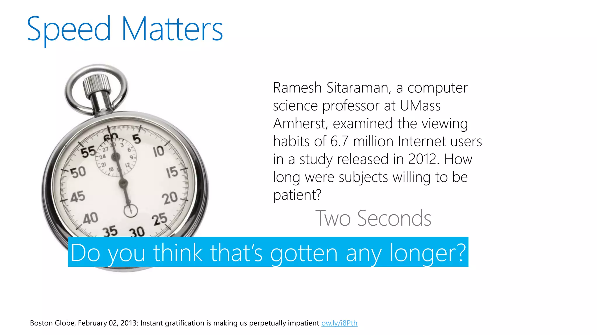 Boston Globe, February 02, 2013: Instant gratification is making us perpetually impatient ow.ly/i8Pth
Ramesh Sitaraman, a computer
science professor at UMass
Amherst, examined the viewing
habits of 6.7 million Internet users
in a study released in 2012. How
long were subjects willing to be
patient?
Do you think that’s gotten any longer?
 