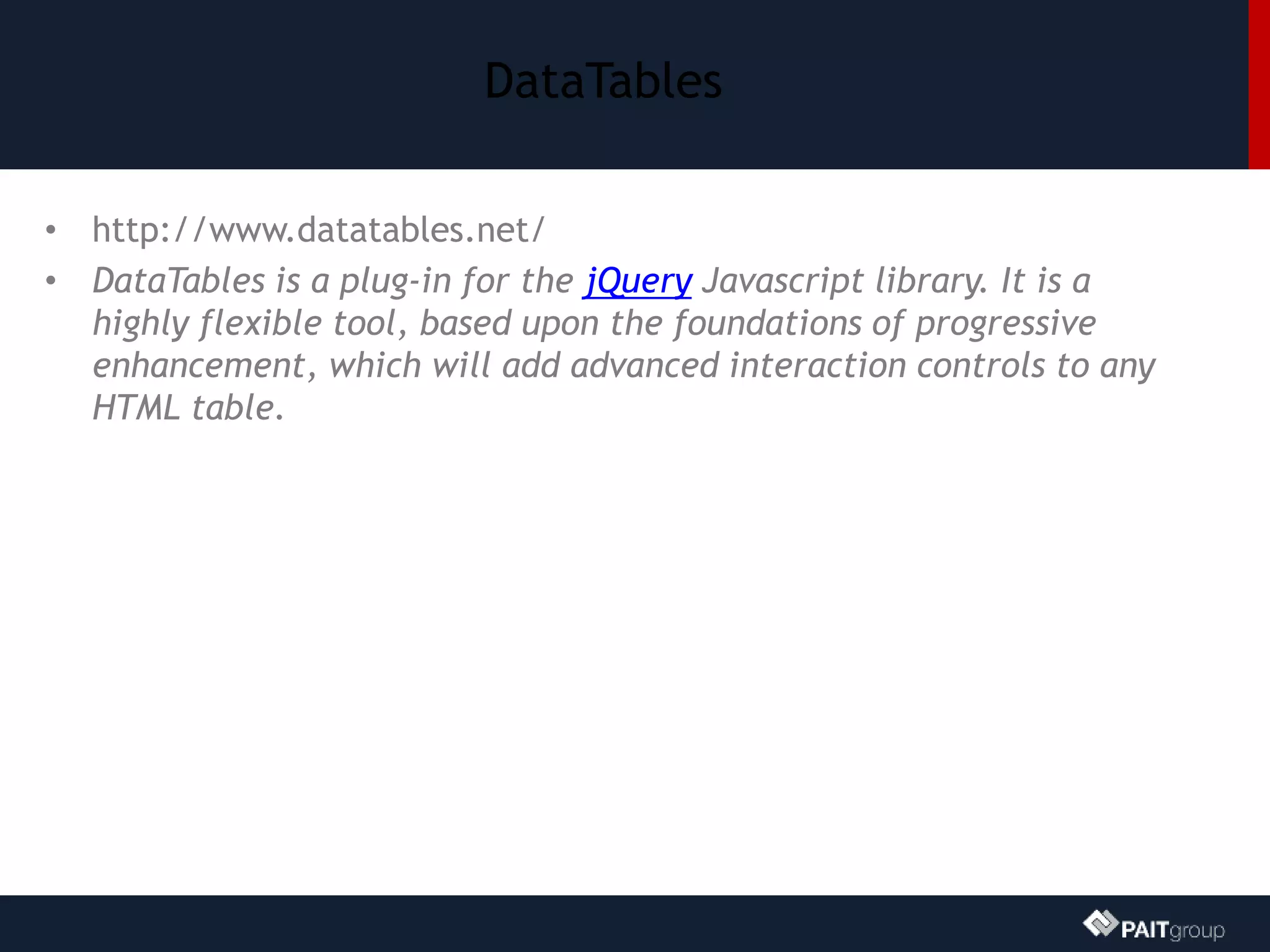 DataTables
• http://www.datatables.net/
• DataTables is a plug-in for the jQuery Javascript library. It is a
highly flexible tool, based upon the foundations of progressive
enhancement, which will add advanced interaction controls to any
HTML table.
 