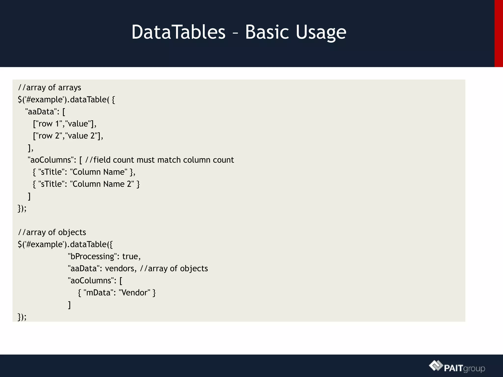 DataTables – Basic Usage
//array of arrays
$('#example').dataTable( {
"aaData": [
["row 1","value"],
["row 2","value 2"],
],
"aoColumns": [ //field count must match column count
{ "sTitle": "Column Name" },
{ "sTitle": "Column Name 2" }
]
});
//array of objects
$('#example').dataTable({
"bProcessing": true,
"aaData": vendors, //array of objects
"aoColumns": [
{ "mData": "Vendor" }
]
});
 