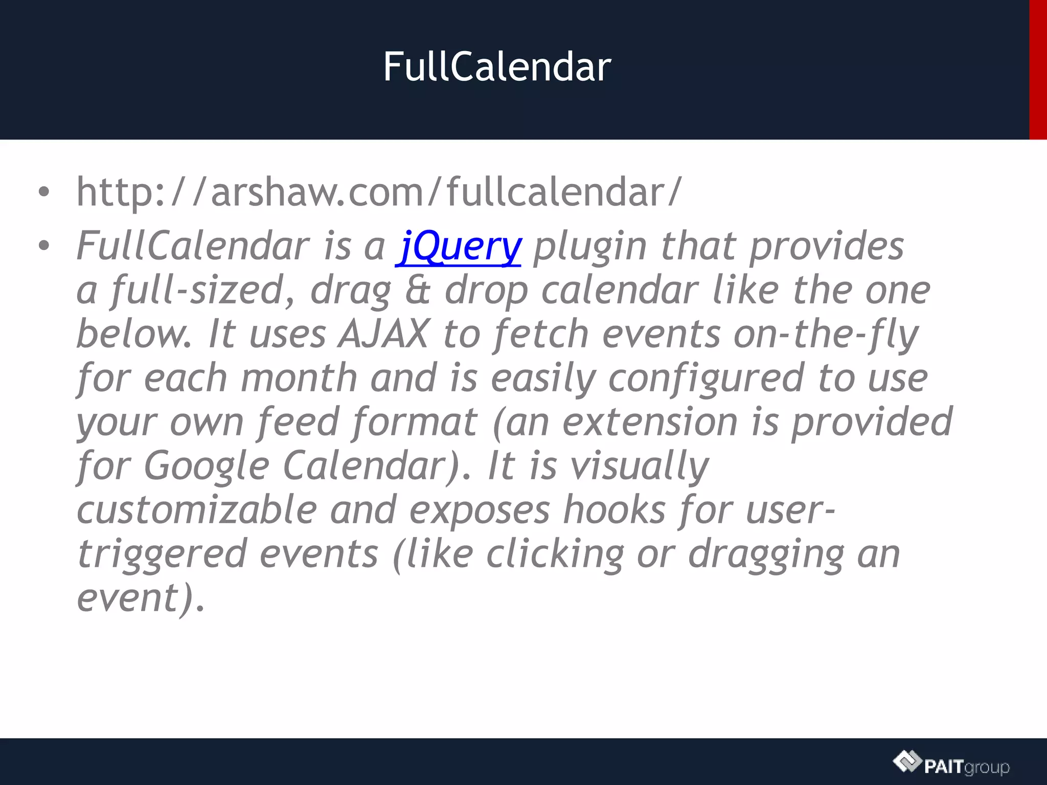 FullCalendar
• http://arshaw.com/fullcalendar/
• FullCalendar is a jQuery plugin that provides
a full-sized, drag & drop calendar like the one
below. It uses AJAX to fetch events on-the-fly
for each month and is easily configured to use
your own feed format (an extension is provided
for Google Calendar). It is visually
customizable and exposes hooks for user-
triggered events (like clicking or dragging an
event).
 