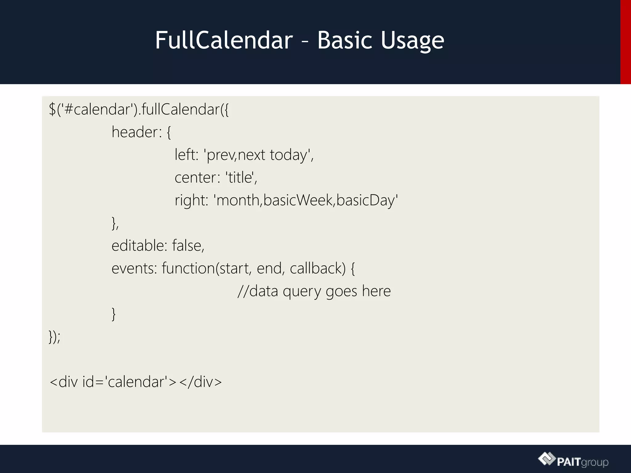 FullCalendar – Basic Usage
$('#calendar').fullCalendar({
header: {
left: 'prev,next today',
center: 'title',
right: 'month,basicWeek,basicDay'
},
editable: false,
events: function(start, end, callback) {
//data query goes here
}
});
<div id='calendar'></div>
 