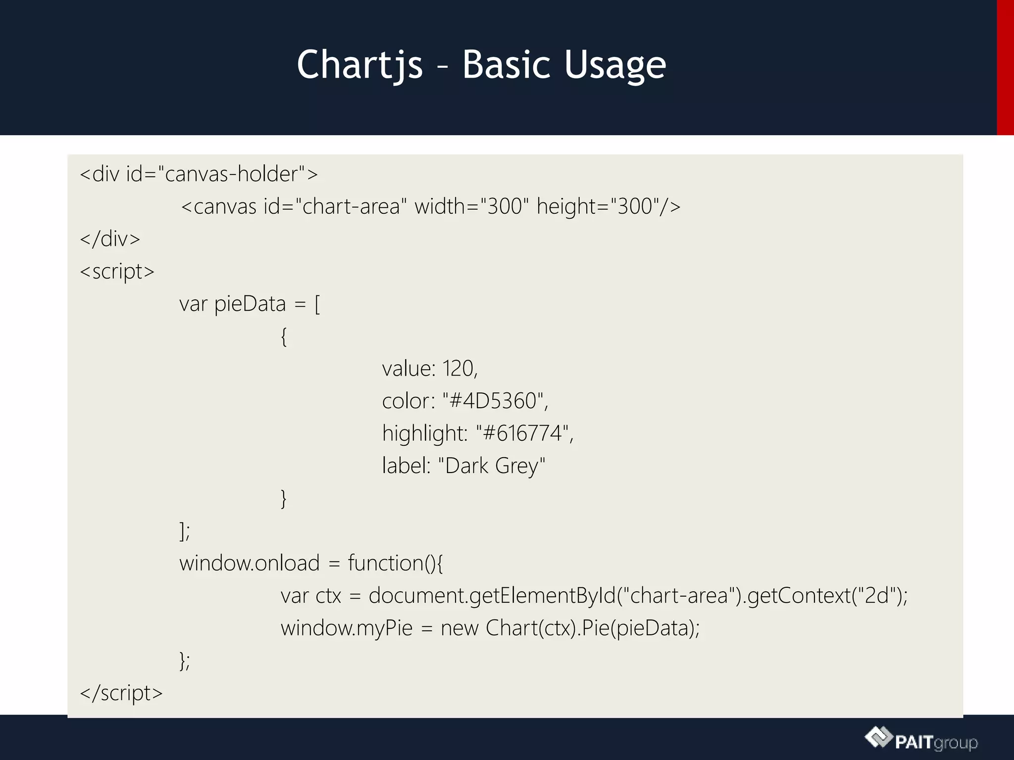 Chartjs – Basic Usage
<div id="canvas-holder">
<canvas id="chart-area" width="300" height="300"/>
</div>
<script>
var pieData = [
{
value: 120,
color: "#4D5360",
highlight: "#616774",
label: "Dark Grey"
}
];
window.onload = function(){
var ctx = document.getElementById("chart-area").getContext("2d");
window.myPie = new Chart(ctx).Pie(pieData);
};
</script>
 