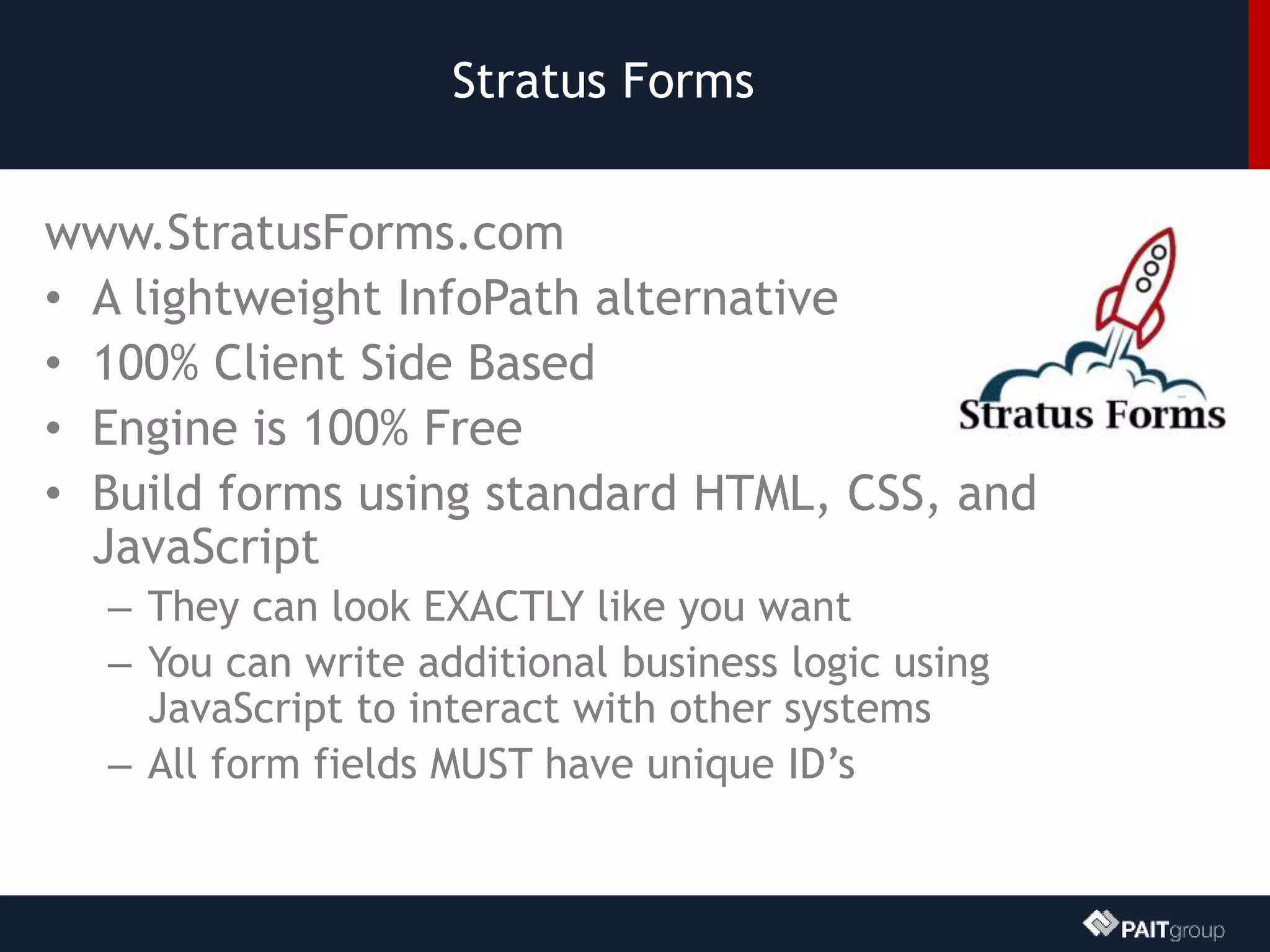 Stratus Forms
www.StratusForms.com
• A lightweight InfoPath alternative
• 100% Client Side Based
• Engine is 100% Free
• Build forms using standard HTML, CSS, and
JavaScript
– They can look EXACTLY like you want
– You can write additional business logic using
JavaScript to interact with other systems
– All form fields MUST have unique ID’s
 