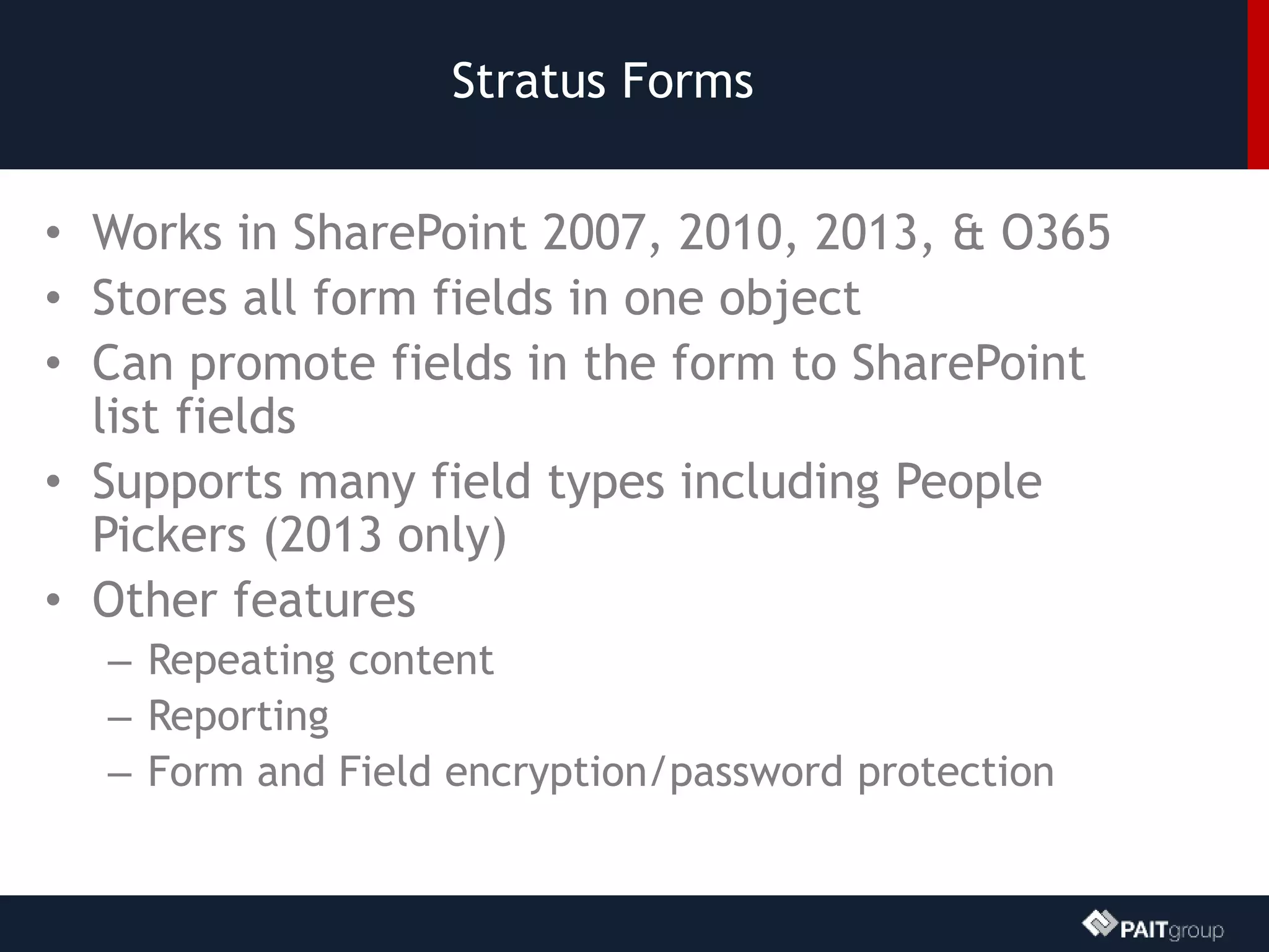 Stratus Forms
• Works in SharePoint 2007, 2010, 2013, & O365
• Stores all form fields in one object
• Can promote fields in the form to SharePoint
list fields
• Supports many field types including People
Pickers (2013 only)
• Other features
– Repeating content
– Reporting
– Form and Field encryption/password protection
 