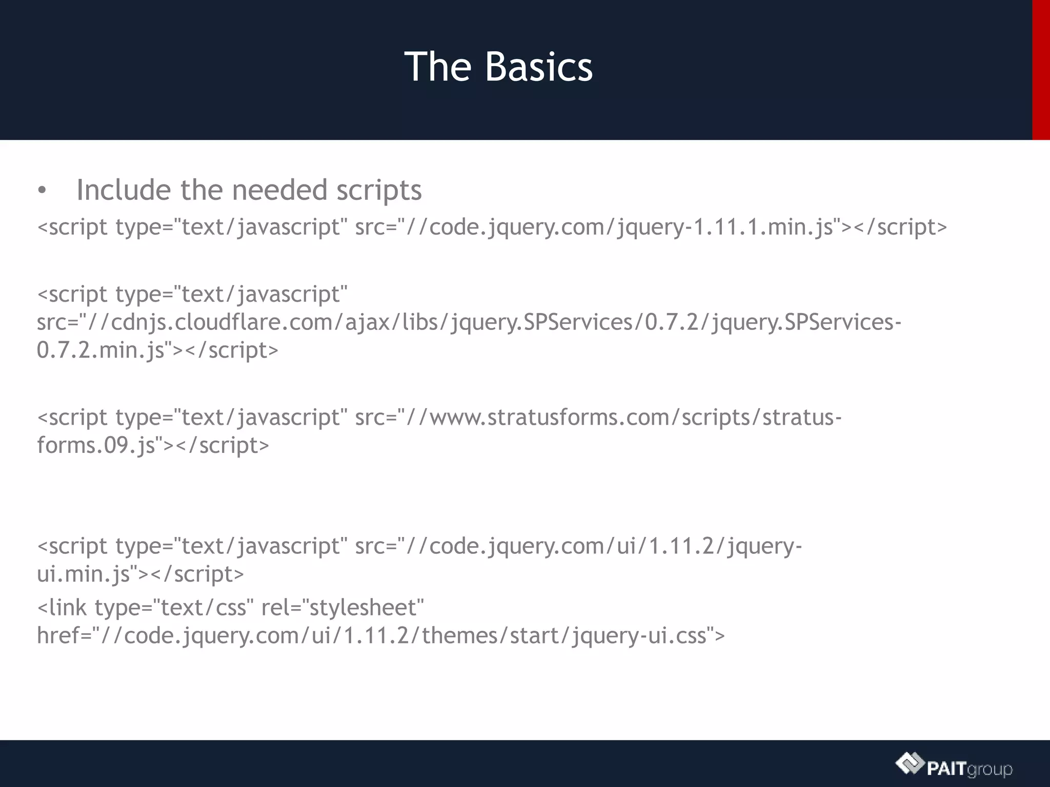 The Basics
• Include the needed scripts
<script type="text/javascript" src="//code.jquery.com/jquery-1.11.1.min.js"></script>
<script type="text/javascript"
src="//cdnjs.cloudflare.com/ajax/libs/jquery.SPServices/0.7.2/jquery.SPServices-
0.7.2.min.js"></script>
<script type="text/javascript" src="//www.stratusforms.com/scripts/stratus-
forms.09.js"></script>
<script type="text/javascript" src="//code.jquery.com/ui/1.11.2/jquery-
ui.min.js"></script>
<link type="text/css" rel="stylesheet"
href="//code.jquery.com/ui/1.11.2/themes/start/jquery-ui.css">
 